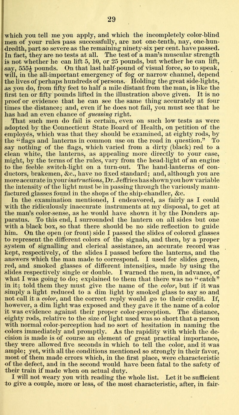 which you tell me you apply, and which the incompletely color-blind men of your rules pass successfully, are not one-tenth, nay, one-hun- dredth, part so severe as the remaining ninety-six per cent, have passed. In fact, they are no tests at all. The test of a man's muscular strength is not whether he can lift 5, 10, or 25 pounds, but whether he can lift, say, 555J pounds. On that last half-pound of visual force, so to speak, will, in the all-important emergency of fog or narrow channel, depend the lives of perhaps hundreds of persons. Holding the great side-lights, as you do, from fifty feet to half a mile distant from the man, is like the first ten or fifty pounds lifted in the illustration above given. It is no proof or evidence that he can see the same thing accurately at four times the distance j and, even if he does not fail, you must see that he has had an even chance of guessing right. That such men do fail is certain, even on such low tests as were adopted by the Connecticut State Board of Health, on petition of the employes, which was that they should be examined, at eighty rods, by the ^'flags and lanterns in common use on the road in question. To say nothing of the flags, which varied from a dirty (black) red to a clean white, the lanterns, as appealing more directly to your case, might, by the terms of the rules, vary from the head-light of an engine to the feeble switch-light on a turn-out. The hand-lanterns of con- ductors, brakemen, &c., have no fixed standard; and, although you are more accurate in jouv instructions^ Dr. Jeffries has shown you how variable the intensity of the light must be in passing through the variously manu- factured glasses found in the shops of the ship-chandler, &c. In the examination mentioned, I endeavored, as fairly as I could with the ridiculously inaccurate instruments at my disposal, to get at the man's color-sense, as he would have shown it by the Bonders ap- paratus. To this end, I surrounded the lantern on all sides but one with a black box, so that there should be no side reflection to guide Mm. On the open (or front) side I passed the slides of colored glasses to represent the different colors of the signals, and then, by a proper system of signalling and clerical assistance, an accurate record was kept, respectively, of the slides I passed before the lanterns, and the answers which the man made to correspond. I used for slides green, red, and smoked glasses of different intensities, made by using the slides respectively single or double. I warned the men, in advance, of what I was going to do; explained to them that there was no catch in it; told them they must give the name of the color^ but if it was simply a light reduced to a dim light by smoked glass to say so and not call it a color^ and the correct reply would go to their credit. If, liowever, a dim light was exposed and they gave it the name of a color It was evidence against their proper color-perception. The distance, eighty rods, relative to the size of light used was so short that a person with normal color-perception had no sort of hesitation in naming the colors immediately and promptly. As the rapidity with which the de- cision is made is of course an element of great practical importance, they were allowed five seconds in which to tell the color, and it was ample; yet, with all the conditions mentioned so strongly in their favor, most of them made errors which, in the first place, were characteristic of the defect, and in the second would have been fatal to the safety of their train if made when on actual duty. I will not weary you with reading the whole list. Let it be sufficient to give a couple, more or less, of the most characteristic, after, iu fair-