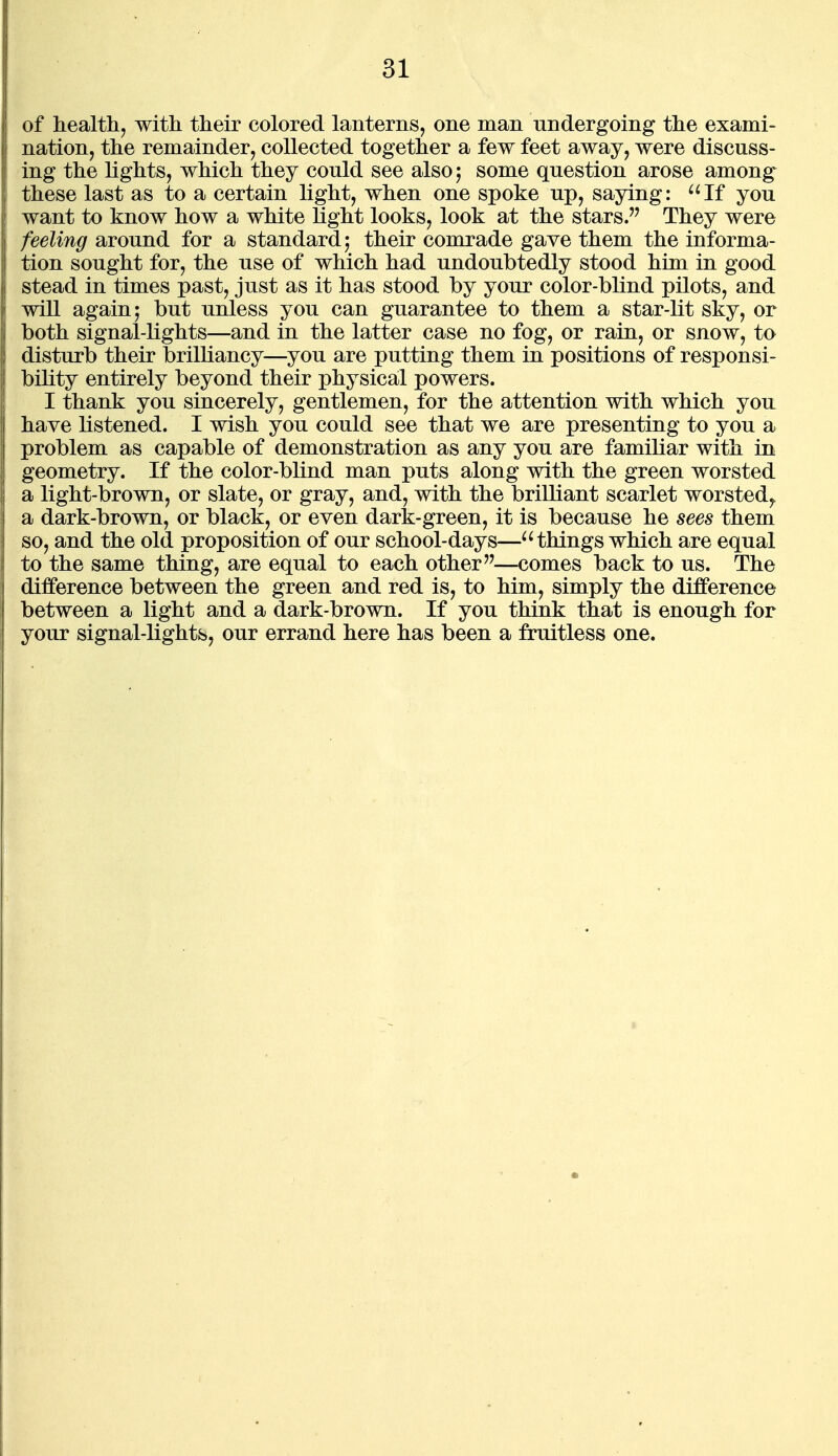 of health, with their colored lanterns, one man undergoing the exami- nation, the remainder, collected together a few feet away, were discuss- ing the lights, which they could see alsoj some question arose among these last as to a certain light, when one spoke up, saying: ^^If you want to know how a white light looks, look at the stars. They were feeling around for a standard 5 their comrade gave them the informa- tion sought for, the use of which had undoubtedly stood him in good stead in times past, just as it has stood by your color-blind pilots, and will again 5 but unless you can guarantee to them a star-lit sky, or both signal-lights—and in the latter case no fog, or rain, or snow, to disturb their brilliancy—you are putting them in positions of responsi- bility entirely beyond their physical powers. I thank you sincerely, gentlemen, for the attention with which you have listened. I wish you could see that we are presenting to you a problem as capable of demonstration as any you are familiar with in geometry. If the color-blind man puts along with the green worsted a light-brown, or slate, or gray, and, with the brilliant scarlet worsted,, a dark-brown, or black, or even dark-green, it is because he sees them so, and the old proposition of our school-days—things which are equal to the same thing, are equal to each other—comes back to us. The difference between the green and red is, to him, simply the difference between a light and a dark-brown. If you think that is enough for your signal-lights, our errand here has been a fruitless one.