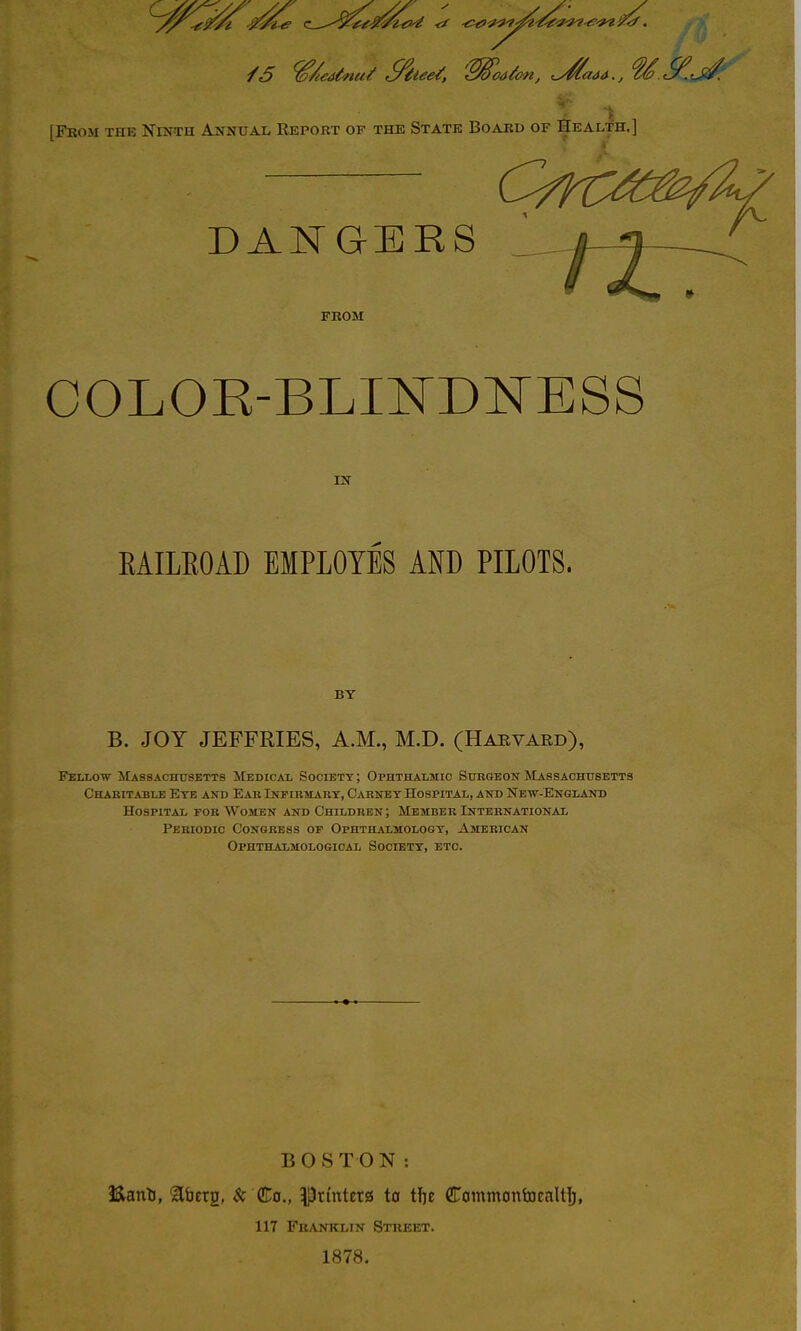 ■f5 ^/^ea^nut S^tee/, 'S^oa^on, .y^aaa., .^.fj^: [From the Ninth Annual Report of the State Board of Health.] DANGERS j^-^^^^ from COLOR-BLmD^TESS IN EAILEOAD EMPLOYES AND PILOTS. BY B. JOY JEFFRIES, A.M., M.D. (Harvaed), Fellow ^Lassachhsetts Medical Society; OPHTHALitio Surgeon Massachusetts Chabitable Eye aio) Ear iNriRinART, Carney Hospital, and New-Ensland Hospital for Women and Children ; Member International Periodic Congress of Ophthalmoloqt, American Ophthalmologioal Society, etc. BOSTON: Eanti, Itfaerg, $c (Hts., Printetg to tfje Cammontoealtf), 117 Fbanklin Street. 1878.