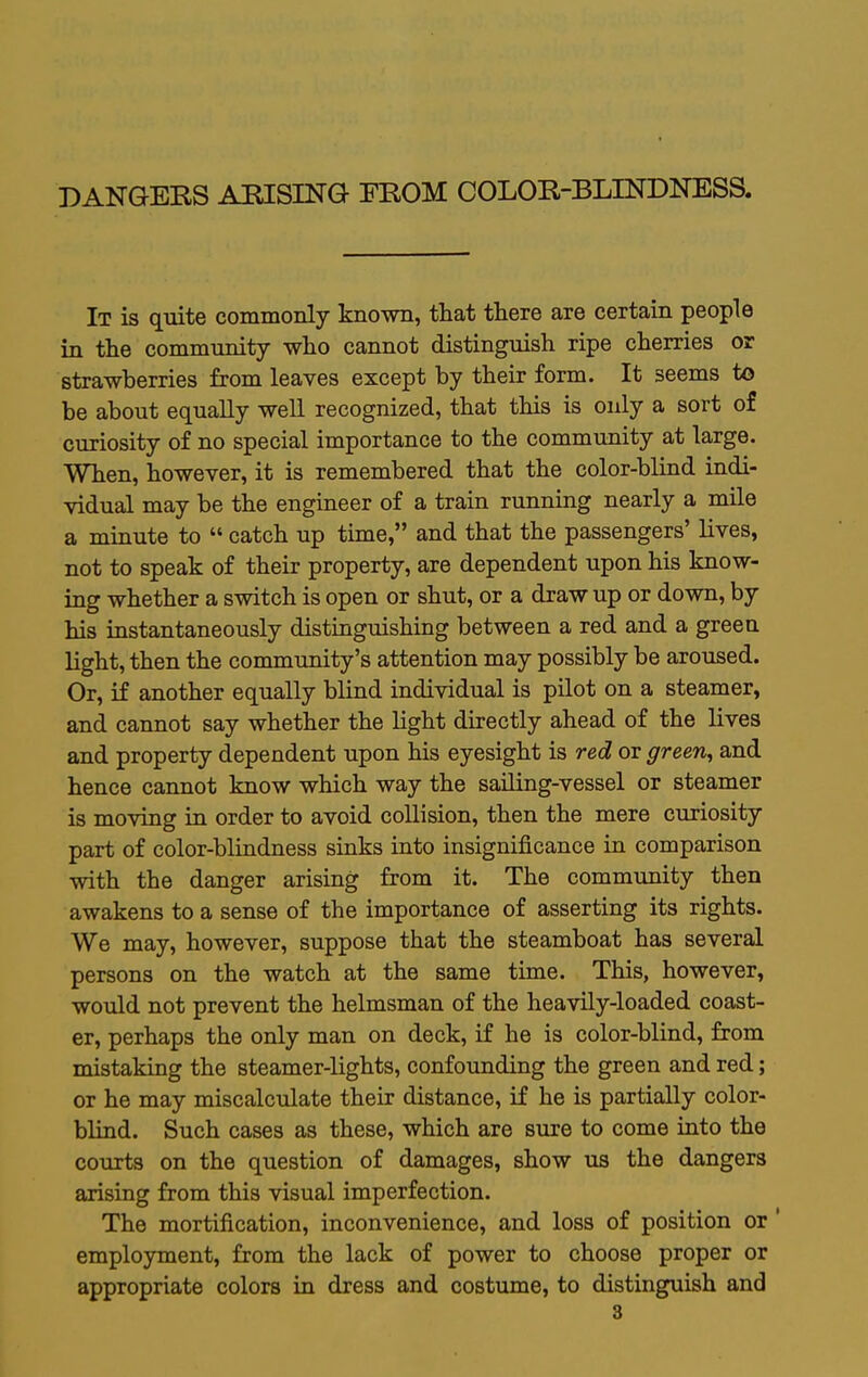 DANGERS ARISING FROM COLOR-BLINDNESS. It is quite commonly known, that there are certain people in the community who cannot distinguish ripe cherries or strawberries from leaves except by their form. It seems to be about equally well recognized, that this is only a sort of curiosity of no special importance to the community at large. When, however, it is remembered that the color-blind indi- vidual may be the engineer of a train running nearly a mile a minute to  catch up time, and that the passengers' lives, not to speak of their property, are dependent upon his know- ing whether a switch is open or shut, or a draw up or down, by his instantaneously distinguishing between a red and a green light, then the community's attention may possibly be aroused. Or, if another equally blind individual is pilot on a steamer, and cannot say whether the light directly ahead of the lives and property dependent upon his eyesight is red or green^ and hence cannot know which way the sailing-vessel or steamer is moving in order to avoid collision, then the mere curiosity part of color-blindness sinks into insignificance in comparison with the danger arising from it. The community then awakens to a sense of the importance of asserting its rights. We may, however, suppose that the steamboat has several persons on the watch at the same time. This, however, would not prevent the helmsman of the heavily-loaded coast- er, perhaps the only man on deck, if he is color-blind, from mistaking the steamer-lights, confounding the green and red; or he may miscalculate their distance, if he is partially color- blind. Such cases as these, which are sure to come into the courts on the question of damages, show us the dangers arising from this visual imperfection. The mortification, inconvenience, and loss of position or' employment, from the lack of power to choose proper or appropriate colors in dress and costume, to distinguish and
