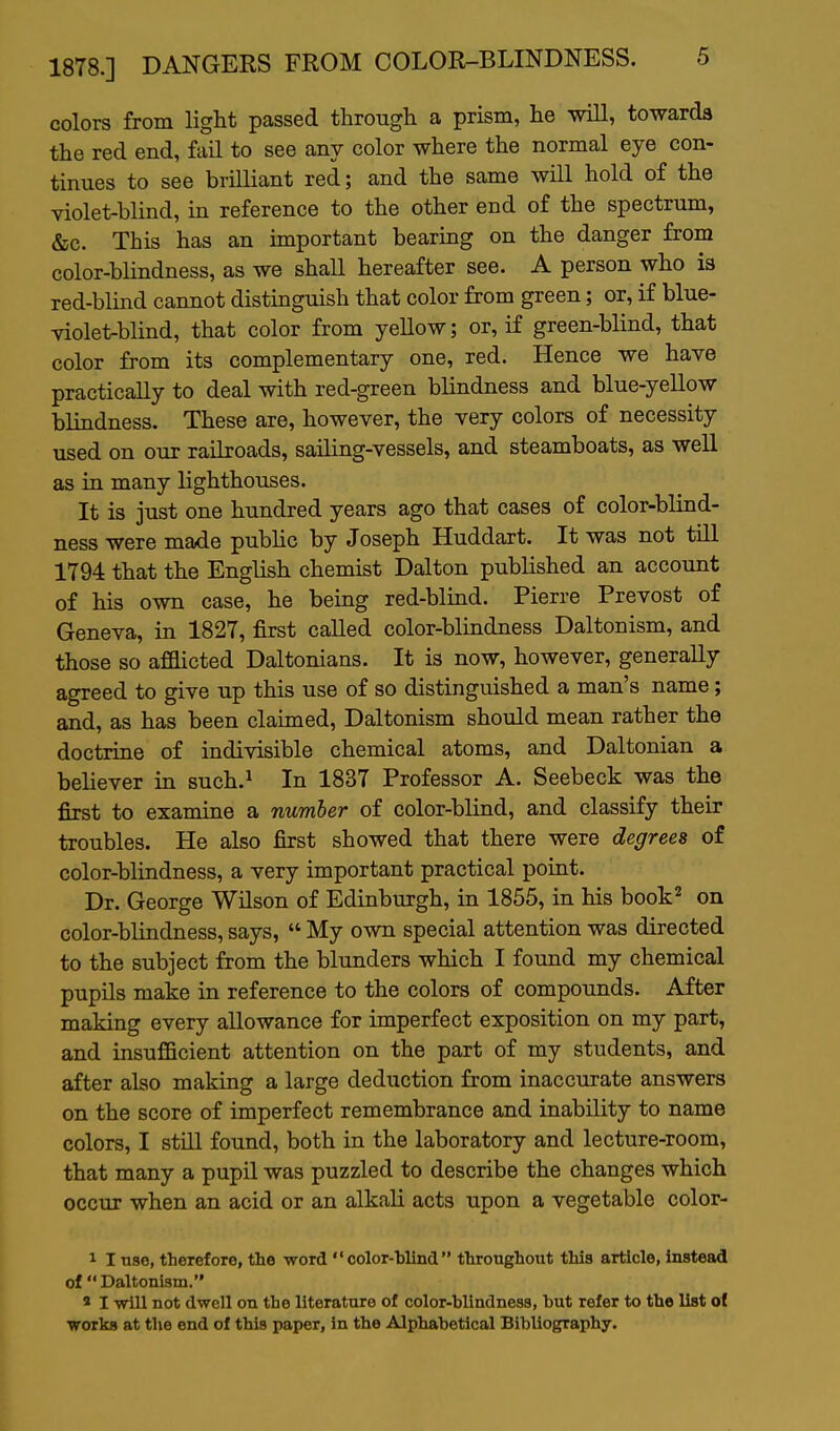 colors from light passed through a prism, he will, towards the red end, fail to see any color where the normal eye con- tinues to see brilliant red; and the same will hold of the violet-blind, in reference to the other end of the spectrum, &c. This has an important bearing on the danger from color-blindness, as we shall hereafter see. A person who is red-blind cannot distinguish that color from green; or, if blue- violet-blind, that color from yellow; or, if green-blind, that color from its complementary one, red. Hence we have practically to deal with red-green blindness and blue-yellow blindness. These are, however, the very colors of necessity used on our railroads, sailing-vessels, and steamboats, as well as in many lighthouses. It is just one hundred years ago that cases of color-blind- ness were made pubhc by Joseph Huddart. It was not till 1794 that the English chemist Dalton published an account of his own case, he being red-blind. Pierre Prevost of Geneva, in 1827, first called color-blindness Daltonism, and those so afOicted Daltonians. It is now, however, generally agreed to give up this use of so distinguished a man's name; and, as has been claimed, Daltonism should mean rather the doctrine of indivisible chemical atoms, and Daltonian a believer in such.^ In 1837 Professor A. Seebeck was the first to examine a number of color-blind, and classify their troubles. He also first showed that there were degrees of color-blindness, a very important practical point. Dr. George Wilson of Edinburgh, in 1855, in his book^ on color-blindness, says,  My own special attention was directed to the subject from the blunders which I found my chemical pupils make in reference to the colors of compounds. After making every allowance for imperfect exposition on my part, and insufficient attention on the part of my students, and after also making a large deduction from inaccurate answers on the score of imperfect remembrance and inability to name colors, I still found, both in the laboratory and lecture-room, that many a pupil was puzzled to describe the changes which occur when an acid or an alkali acts upon a vegetable color- 1 I nae, therefore, the word  color-hlind  tbronghout this article, instead of Daltonism. ' I will not dwell on the literature of color-blindness, but refer to the list o( works at the end of this paper, in the Alphabetical Bibliography.