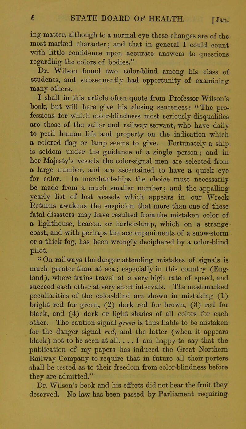 ing matter, althongli to a normal eye these changes are of the most marked character; and that in general I could count with little confidence upon accurate answers to questions regarding the colors of bodies. Dr. Wilson found two color-blind among his class of students, and subsequently had opportunity of examining many others. I shall in this article often quote from Professor Wilson's book, but will here give his closing sentences: The pro- fessions for which color-blindness most seriously disqualifies are those of the sailor and railway servant, who have daUy to peril human life and property on the indication which a colored flag or lamp seems to give. Fortimately a ship is seldom under the guidance of a single person; and in her Majesty's vessels the color-signal men are selected from a large number, and are ascertained to have a quick eye for color. In merchant-ships the choice must necessarily be made from a much smaller number; and the appalling yearly list of lost vessels which appears in our Wreck Returns awakens the suspicion that more than one of these fatal disasters may have resulted from the mistaken color of a lighthouse, beacon, or harbor-lamp, which on a strange coast, and with perhaps the accompaniments of a snow-storm or a thick fog, has been wrongly deciphered by a color-blind pilot.  On railways the danger attending mistakes of signals is much greater than at sea; especially in this country (Eng- land), where trains travel at a very high rate of speed, and succeed each other at very short intervals. The most marked peculiarities of the color-blind are shown in mistaking (1) bright red for green, (2) dark red for brown, (3) red for black, and (4) dark or light shades of all colors for each other. The caution signal green is thus liable to be mistaken for the danger signal red, and the latter (when it appears black) not to be seen at all. ... I am happy to say that the publication of my papers has induced the Great Northern Railway Company to require that in future all their porters shall be tested as to their freedom from color-blindness before they are admitted. Dr. Wilson's book and his efforts did not bear the fruit they deserved. No law has been passed by Parliament requiring