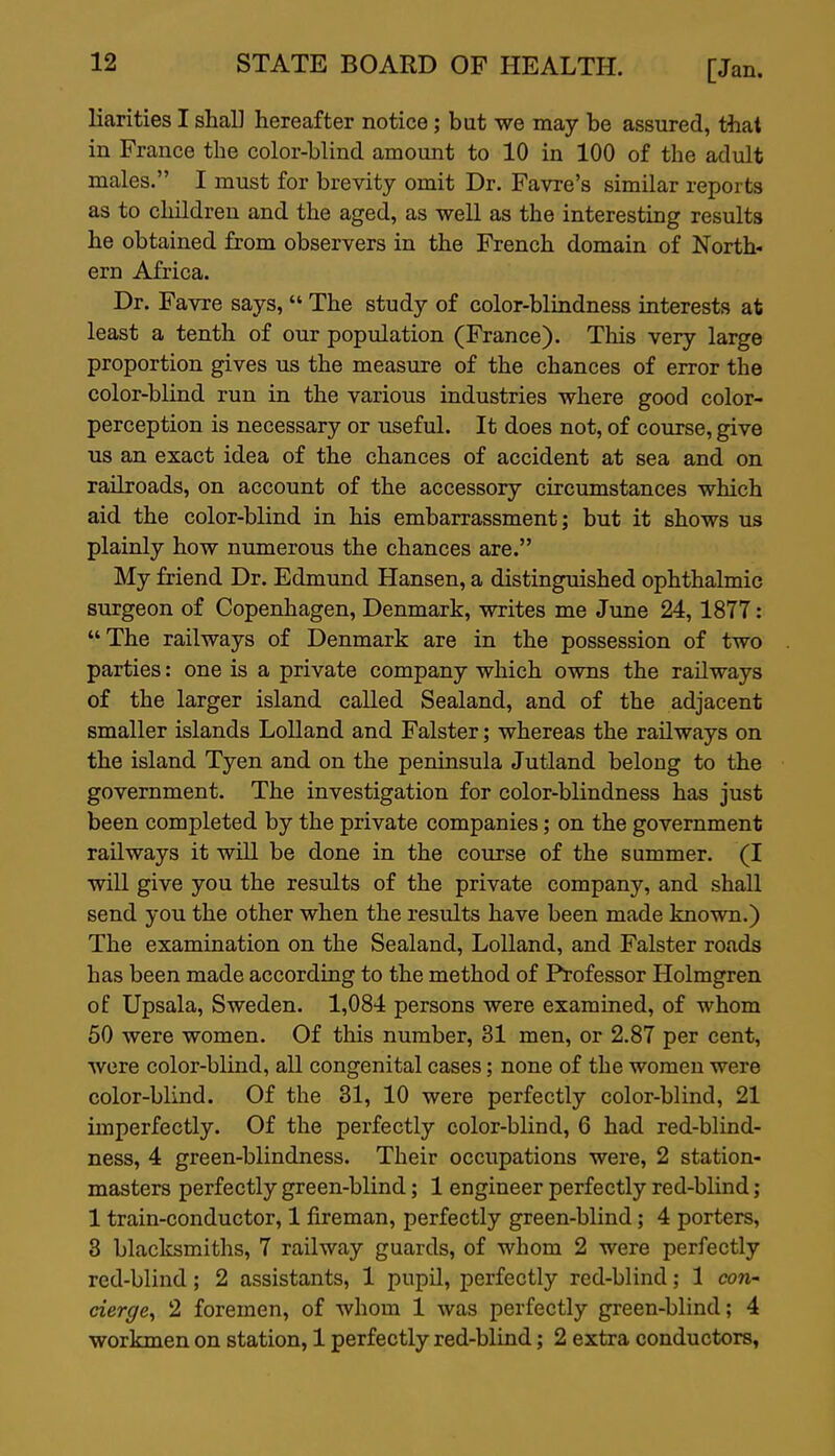 Karities I shaU hereafter notice; but we may be assured, that in France the color-blind amount to 10 in 100 of the adult males. I must for brevity omit Dr. Favre's similar reports as to children and the aged, as well as the interesting results he obtained from observers in the French domain of North- ern Africa. Dr. Favre says,  The study of color-blindness interests at least a tenth of our population (France). This very large proportion gives us the measure of the chances of error the color-blind run in the various industries where good color- perception is necessary or useful. It does not, of course, give us an exact idea of the chances of accident at sea and on railroads, on account of the accessory circumstances which aid the color-blind in his embarrassment; but it shows us plainly how numerous the chances are. My friend Dr. Edmund Hansen, a distinguished ophthalmic surgeon of Copenhagen, Denmark, writes me June 24, 1877 : The railways of Denmark are in the possession of two parties: one is a private company which owns the railways of the larger island called Sealand, and of the adjacent smaller islands Lolland and Falster; whereas the railways on the island Tyen and on the peninsula Jutland belong to the government. The investigation for color-blindness has just been completed by the private companies; on the government railways it will be done in the course of the summer. (I will give you the results of the private company, and shall send you the other when the results have been made known.) The examination on the Sealand, Lolland, and Falster roads has been made according to the method of Professor Holmgren of Upsala, Sweden. 1,084 persons were examined, of whom 50 were women. Of this number, 31 men, or 2.87 per cent, were color-blind, all congenital cases; none of the women were color-blind. Of the 31, 10 were perfectly color-blind, 21 imperfectly. Of the perfectly color-blind, 6 had red-blind- ness, 4 green-blindness. Their occupations were, 2 station- masters perfectly green-blind; 1 engineer perfectly red-blind; 1 train-conductor, 1 fireman, perfectly green-blind; 4 porters, 3 blacksmiths, 7 railway guards, of whom 2 were perfectly red-blind; 2 assistants, 1 pupil, perfectly red-blind; 1 con- cierge^ 2 foremen, of whom 1 was perfectly green-blind; 4 workmen on station, 1 perfectly red-blind; 2 extra conductors,