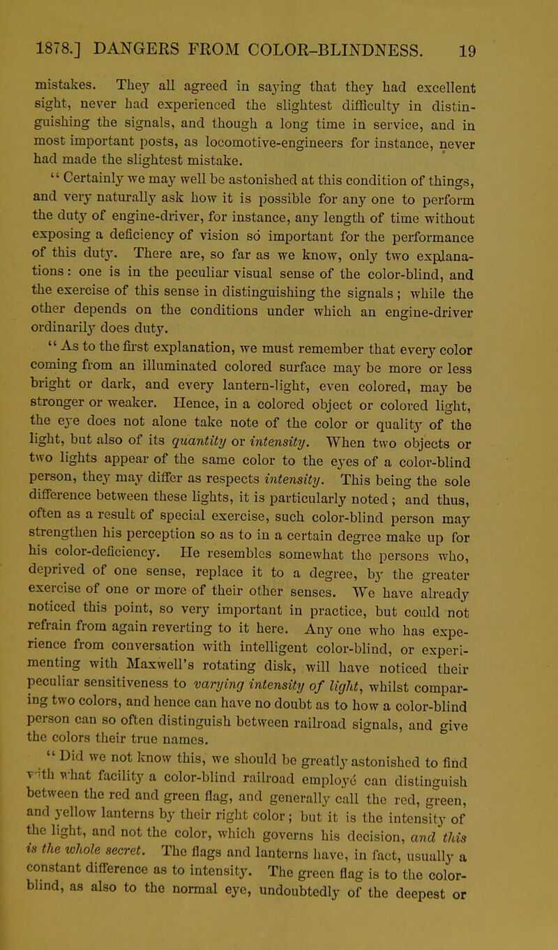 mistakes. They all agreed in saying that they had excellent sight, never had experienced the slightest difficulty in distin- guishing the signals, and though a long time in service, and in most important posts, as locomotive-engineers for instance, never had made the slightest mistake.  Certainly we may well be astonished at this condition of things, and very naturally ask how it is possible for any one to perform the duty of engine-driver, for instance, any length of time without exposing a deficiency of vision so important for the performance of this duty. There are, so far as we know, only two explana- tions : one is in the peculiar visual sense of the color-blind, and the exercise of this sense in distinguishing the signals ; while the other depends on the conditions under which an engine-driver ordinarilj' does duty.  As to the first explanation, we must remember that every color coming from an illuminated colored surface may be more or less bright or dark, and every lantern-light, even colored, may be stronger or weaker. Hence, in a colored object or colored light, the eye does not alone take note of the color or quality of the light, but also of its quantity or intensity. When two objects or two lights appear of the same color to the eyes of a color-blind person, they may differ as respects intensity. This being the sole difference between these lights, it is particularly noted ; and thus, often as a result of special exercise, such color-blind person may strengthen his perception so as to in a certain degree make up for his color-deficiency. He resembles somewhat the persons who, deprived of one sense, replace it to a degree, by the greater exercise of one or more of their other senses. We have already noticed this point, so very important in practice, but could not refrain from again reverting to it here. Any one who has expe- rience from conversation with intelligent color-blind, or experi- menting with Maxwell's rotating disk, will have noticed their peculiar sensitiveness to varying intensity of light, whilst compar- ing two colors, and hence can have no doubt as to how a color-blind person can so often distinguish between railroad signals, and give the colors their true names.  Did we not know this, we should be greatly astonished to find T'Hh what facility a color-blind railroad employe can distinguish between the red and green flag, and generally call the red, green, and yellow lanterns by their right color; but it is the intensity of the light, and not the color, which governs his decision, and this is the whole secret. The flags and lanterns have, in fact, usually a constant difference as to intensity. The green flag is to the color- bhnd, as also to the normal eye, undoubtedly of the deepest or