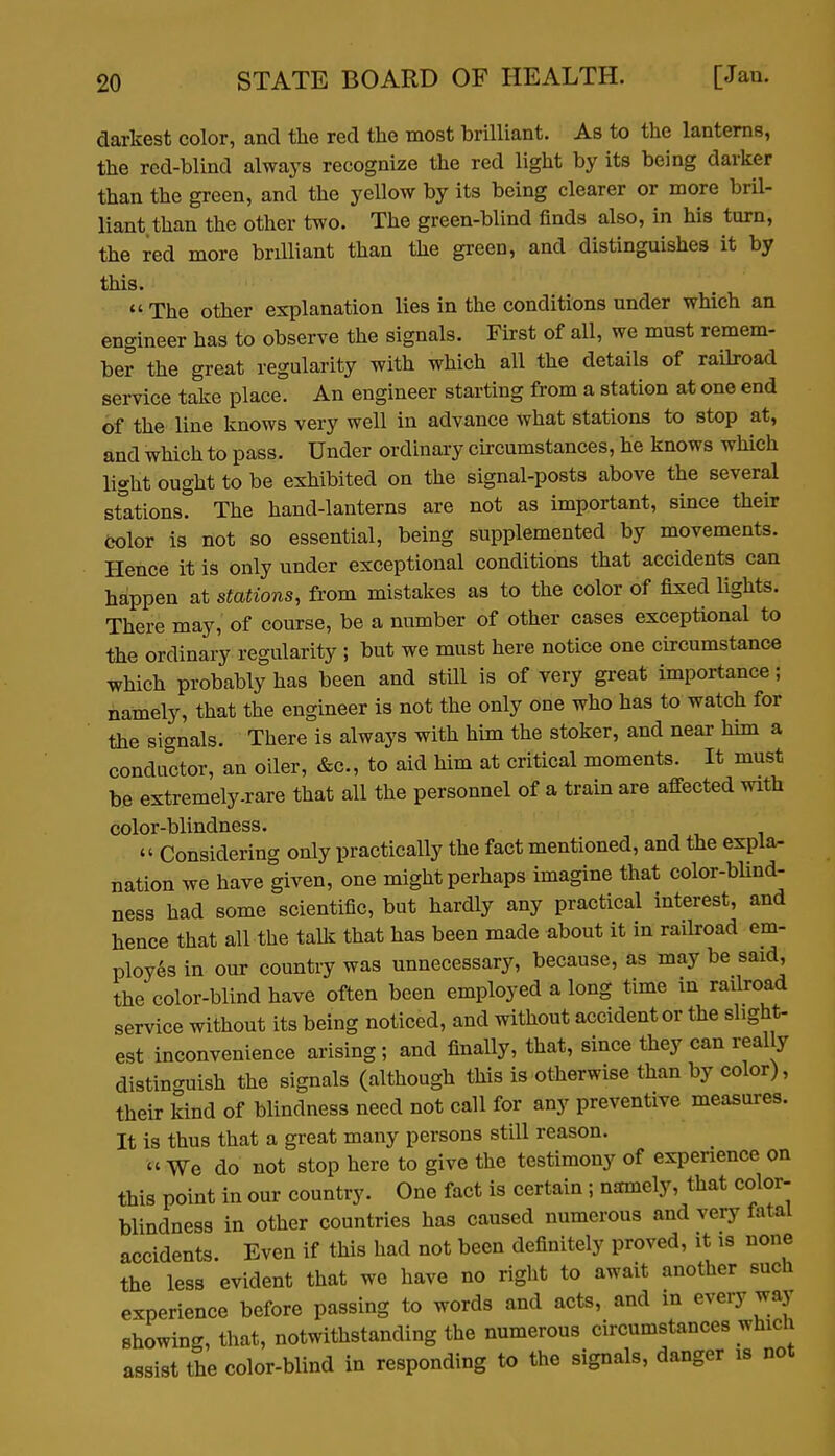 darkest color, and tlie red the most brilliant. As to the lanterns, the red-blind always recognize the red light by its being darker than the green, and the yellow by its being clearer or more bril- liant than the other two. The green-blind finds also, in his turn, the red more brilliant than the green, and distinguishes it by this. *' The other explanation lies in the conditions under which an engineer has to observe the signals. First of all, we must remem- ber the great regularity with which all the details of railroad service take place. An engineer starting from a station at one end of the line knows very well in advance what stations to stop at, and which to pass. Under ordinary circumstances, he knows which light ought to be exhibited on the signal-posts above the several stations. The hand-lanterns are not as important, since their ijolor is not so essential, being supplemented by movements. Hence it is only under exceptional conditions that accidents can happen at stations, from mistakes as to the color of fixed lights. There may, of course, be a number of other cases exceptional to the ordinary regularity ; but we must here notice one circumstance which probably has been and still is of very great importance; namely, that the engineer is not the only one who has to watch for the signals. There is always with him the stoker, and near him a conductor, an oiler, «&c., to aid him at critical moments. It must be extremely .rare that all the personnel of a train are afi-ected with color-blindness.  Considering only practically the fact mentioned, and the expla- nation we have given, one might perhaps imagine that color-bUnd- ness had some scientific, but hardly any practical interest, and hence that all the tall?: that has been made about it in raikoad em- ployes in our country was unnecessary, because, as may be said, the color-blind have often been employed a long time in railroad service without its being noticed, and without accident or the slight- est inconvenience arising; and finally, that, since they can really distinguish the signals (although this is otherwise than by color), their kind of blindness need not call for any preventive measures. It is thus that a great many persons still reason.  We do not stop here to give the testimony of experience on this point in our country. One fact is certain; namely, that color- blindness in other countries has caused numerous and very fatal accidents. Even if this had not been definitely proved, it is none the less evident that we have no right to await another such experience before passing to words and acts, and in every way showing, that, notwithstanding the numerous circumstances whicli assist the color-blind in responding to the signals, danger is not