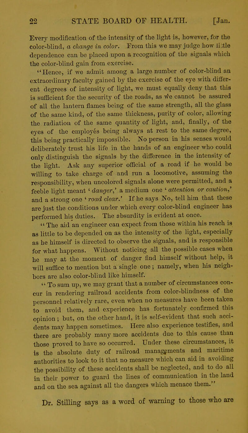 Every modification of the intensity of the light is, however, for the color-blind, a change in color. From this we may judge how ii:tle dependence can be placed upon a recognition of the signals which the color-blind gain from exercise. Hence, if we admit among a large number of color-blind an extraordinary faculty gained by the exercise of the eye with differ- ent degrees of intensity of light, we must equally deny that this is sufficient for the security of the roads, as we cannot be assui-ed of all the lantern flames being of the same strength, all the glass of the same kind, of the same thickness, purity of color, allowing the radiation of the same quantity of light, and, finally, of the eyes of the employes being always at rest to the same degree, this being practically impossible. No person in his senses would deliberately trust his life in the hands of an engineer who could only distinguish the signals by the difference in the intensity of the light. Ask any superior official of a road if he would be willing to take charge of and run a locomotive, assuming the responsibility, when uncolored signals alone were permitted, and a feeble light meant ' danger,' a medium one ' attention or caution,' and a strong one ' road clear.' If he says No, tell him that these are just the conditions under which every color-blind engineer has performed his duties. The absurdity is evident at once.  The aid an engineer can expect from those within his reach is as little to be depended on as the intensity of the light, especially as he himself is directed to observe the signals, and is responsible for what happens. Without noticing all the possible cases when he may at the moment of danger find himself without help, it will suffice to mention but a single one ; namely, when his neigh- bors are also color-blind like himself.  To sum up, we may grant that a number of circumstances con- cur in rendering railroad accidents from color-blindness of the personnel relatively rare, even when no measures have been taken to avoid them, and experience has fortunately confirmed this opinion ; but, on the other hand, it is self-evident that such acci- dents may happen sometimes. Here also experience testifies, and there are probably many more accidents due to this cause than those proved to have so occurred. Under these circumstances, it is the absolute duty of railroad managements and maritime authorities to look to it that no measure which can aid in avoiding the possibility of these accidents shall be neglected, and to do all in their power to guard the lines of communication in the land and on the sea against all the dangers which menace them. Dr. Stilling says as a word of warning to those who are