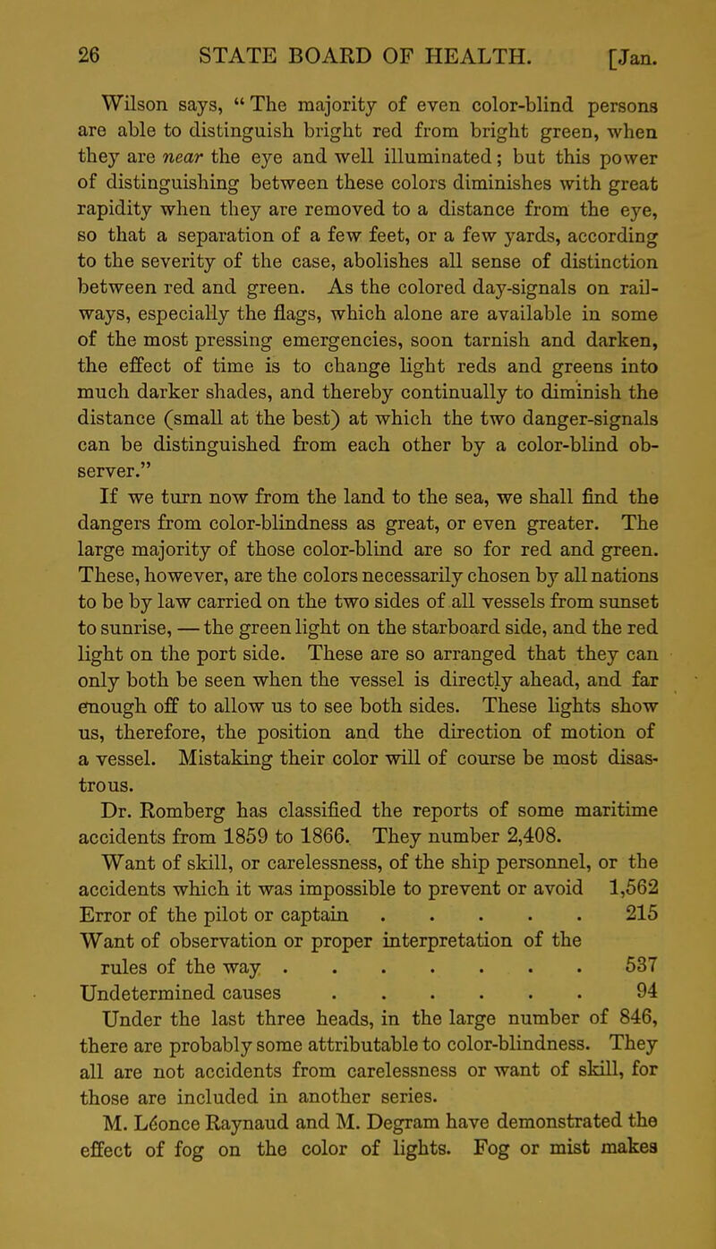 Wilson says,  The majority of even color-blind persons are able to distinguish bright red from bright green, when they are near the eye and well illuminated; but this power of distinguishing between these colors diminishes with great rapidity when they are removed to a distance from the eye, so that a separation of a few feet, or a few yards, according to the severity of the case, abolishes all sense of distinction between red and green. As the colored day-signals on rail- ways, especially the flags, which alone are available in some of the most pressing emergencies, soon tarnish and darken, the effect of time is to change light reds and greens into much darker shades, and thereby continually to diminish the distance (small at the best) at which the two danger-signals can be distinguished from each other by a color-blind ob- server. If we turn now from the land to the sea, we shall find the dangers from color-blindness as great, or even greater. The large majority of those color-blind are so for red and green. These, however, are the colors necessarily chosen by all nations to be by law carried on the two sides of all vessels from sunset to sunrise, — the green light on the starboard side, and the red light on the port side. These are so arranged that they can only both be seen when the vessel is directly ahead, and far efnough off to allow us to see both sides. These lights show us, therefore, the position and the direction of motion of a vessel. Mistaking their color will of course be most disas- trous. Dr. Romberg has classified the reports of some maritime accidents from 1859 to 1866. They number 2,408. Want of skill, or carelessness, of the ship personnel, or the accidents which it was impossible to prevent or avoid 1,562 Error of the pilot or captain 215 Want of observation or proper interpretation of the rules of the way 537 Undetermined causes 94 Under the last three heads, in the large number of 846, there are probably some attributable to color-blindness. They all are not accidents from carelessness or want of skill, for those are included in another series. M. Ldonce Raynaud and M. Degram have demonstrated the effect of fog on the color of lights. Fog or mist makes