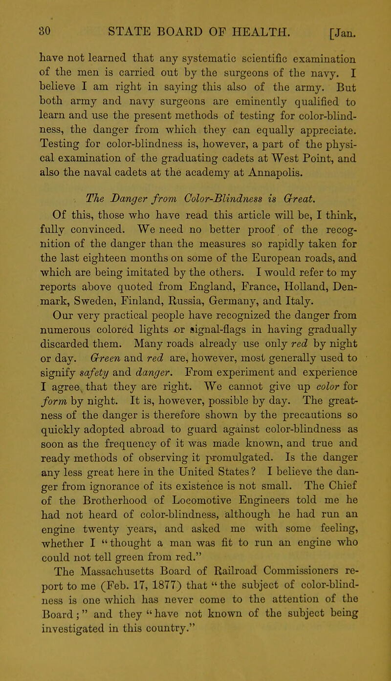 have not learned that any systematic scientific examination of the men is carried out by the surgeons of the navy. I believe I am right in saying this also of the army. But both army and navy surgeons are eminently qualified to learn and use the present methods of testing for color-blind- ness, the danger from which they can equally appreciate. Testing for color-blindness is, however, a part of the physi- cal examination of the graduating cadets at West Point, and also the naval cadets at the academj^ at Annapolis. The Danger from Color-Blindness is Great. Of this, those who have read this article will be, I think, fully convinced. We need no better proof of the recog- nition of the danger than the measures so rapidly taken for the last eighteen months on some of the European roads, and which are being imitated by the others. I would refer to my reports above quoted from England, France, Holland, Den- mark, Sweden, Finland, Russia, Germany, and Italy. Our very practical people have recognized the danger fi'om numerous colored lights or signal-flags in having gradually discarded them. Many roads already use only red by night or day. Crreen and red are, however, most generally used to signify safety and danger. From experiment and experience I agree, that they are right. We cannot give up color for form by night. It is, however, possible by day. The great- ness of the danger is therefore shown by the precautions so quickly adopted abroad to guard against color-blindness as soon as the frequency of it was made known, and true and ready methods of observing it promulgated. Is the danger any less great here in the United States ? I believe the dan- ger from ignorance of its existence is not small. The Chief of the Brotherhood of Locomotive Engineers told me he had not heard of color-blindness, although he had run an engine twenty years, and asked me with some feeling, whether I thought a man was fit to run an engine who could not tell green from red. The Massachusetts Board of Railroad Commissioners re- port to me (Feb. 17, 1877) that  the subject of color-blind- ness is one which has never come to the attention of the Board; and they  have not known of the subject being investigated in this country.