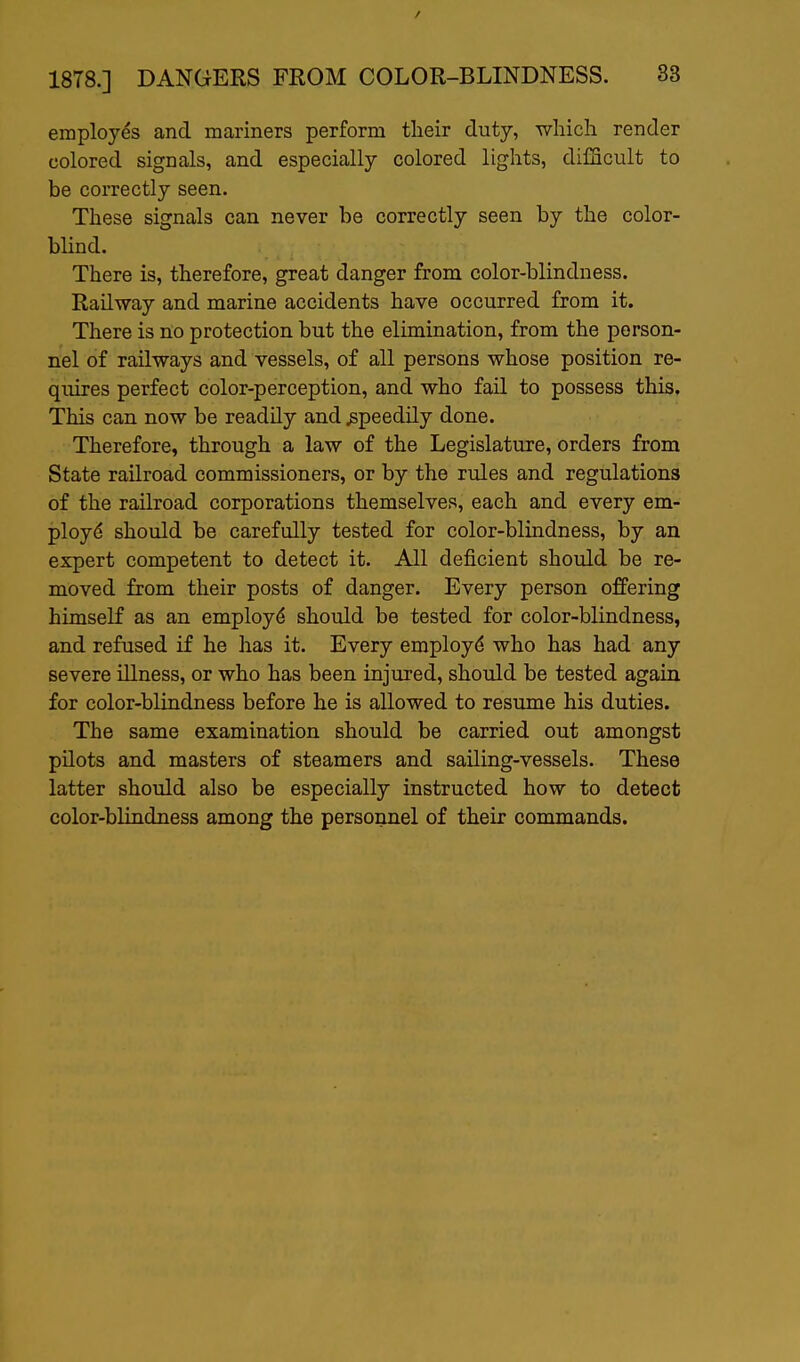employes and mariners perform their duty, -which render colored signals, and especially colored lights, dilScult to be correctly seen. These signals can never be correctly seen by the color- blind. There is, therefore, great danger from color-blindness. Railway and marine accidents have occurred from it. There is no protection but the elimination, from the person- nel of railways and vessels, of all persons whose position re- quires perfect color-perception, and who fail to possess this. This can now be readily and speedily done. Therefore, through a law of the Legislature, orders from State railroad commissioners, or by the rules and regulations of the railroad corporations themselves, each and every em- ployd should be carefully tested for color-blindness, by an expert competent to detect it. All deficient should be re- moved from their posts of danger. Every person offering himself as an employ(5 should be tested for color-blindness, and refused if he has it. Every employ^ who has had any severe illness, or who has been injured, should be tested again for color-blindness before he is allowed to resume his duties. The same examination should be carried out amongst pilots and masters of steamers and sailing-vessels. These latter should also be especially instructed how to detect color-blindness among the personnel of their commands.