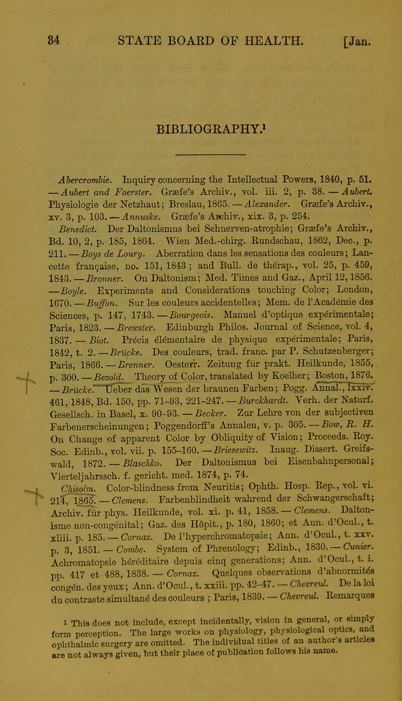 BIBLIOGRAPHY.^ Abercrombie. Inquiry concerning the Intellectual Powers, 1840, p. 51. — Auhert and Foerster. Graefe's Archiv., vol. iii. 2, p. 38.—AuberU Physiologie der Netzhaut; Breslau, 1865.—Alexander. Graefe's Archiv., XV. 3, p. 103. — Annuske. Graefe's Ancliiv., xix. 3, p. 254. Benedict. Der Daltonismus bei Sehnerven-atrophie; Graefe's Archiv., Bd. 10, 2, p. 185, 1864. Wien Med.-chirg. Rundschau, 1862, Dec, p. 211. —Boys de Loury. Aberration dans les sensations des couleurs; Lan- cette franQaise, no. 151, 1843 ; and Bull, de therap., vol. 25, p. 459, 1843. —Bronner. On Daltonism; Med. Times and Gaz., April 12,1856. —Boxjle. Experiments and Considerations touching Color; London, 1670. —Buffon. Sur les couleurs accidentelles; Mem. de I'Academie des Sciences, p. 147, 1743.—Bourgeois. Manuel d'optique experimentale; Paris, 1823. — Brewster. Edinburgh Philos. Journal of Science, vol. 4, 1837.—Biot. Precis dlementaire de physique experimentale; Paris, 1842, t. 2. —Brucke. Des couleurs, trad, franc, par P. Schutzenberger; Paris, 1866.—Brenner. Oesterir. Zeitung fiir prakt. Heilkunde, 1855,, p. 300.—Bezold. Theory of Color, translated by Koelher; Boston, 1876. — BrUcke'. Deber das Wesen der braunen Farben; Pogg. JLnnai;, Ixxiv. 461,1848, Bd. 150, pp. 71-93, 221-247. —Burckhardt. Verb, der Naturf. Gesellsch. in Basel, x. 90-93. — Becker. Zur Lehre von der subjectiven Farbenerscheinimgen; PoggendorfE's Annalen, v. p. 305. — Bow, R. H. On Change of apparent Color by Obliquity of Vision; Proceeds. Roy. Soc. Edinb., vol. vii. p. 155-160.—jSnesewte. Inaug. Dissert. GreiEs- wald, 1872. — Blaschko. Der Daltonismus bei Eisenbahnpersonal; Vierteljahrssch. f. gericht. med. 1874, p. 74. Chisolm. Color-blindness from Neuritis; Ophth. Hosp. Rep., vol. vi. 2lC 1865.— C/emens. Farbenblindheit wahrend der Schwangerschaft; Archiv. fiir phys. Heilkunde, vol. xi. p. 41, 1858. — Clemens. Dalton- isme non-congenital; Gaz. des Hopit., p. 180, 1860; et Ann. d'Ocul., t. xliii. p. 185. — Cornaz. De I'hyperchromatopsie; Ann. d'Ocul., t. xxv. p. 3, 1851. — Com&e. System of Phrenology; Edinb., 1830. — Cunter. Achromatopsie hdreditaire depuis cinq generations; Ann. d'Ocul., t. i. pp. 417 et 488, 1838. — Cornaz. Quelques observations d'abnormit& congdn. des yeux; Ann. d'Ocul., t. xxiii. pp. 42-47. — ChevrciU. De la loi du contraste simultand des couleurs ; Paris, 1839. — Chevreul. Remarques 1 This does not include, except incidentally, vision in general, or simply form perception. The large works on physiology, physiological optica, and ophthalmic surgery are omitted. The individual titles of an author's articles are not always given, but their place of publication follows his name.