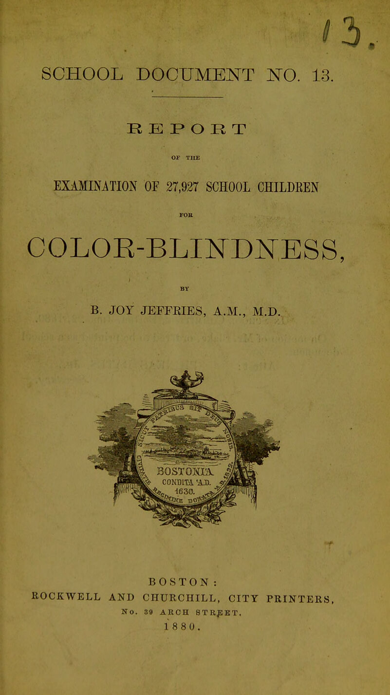 R E P» O R T OF THE EXAMINATION OF 27,927 SCHOOL CHILDREN FOB COLOE-BLI]SrD]^ESS BT B. JOY JEFFRIES, A.M., M.D. BOSTON: ROCKWELL AND CHURCHILL, CITY PRINTERS, No. 39 AROH STREET. 1 8 8 0.