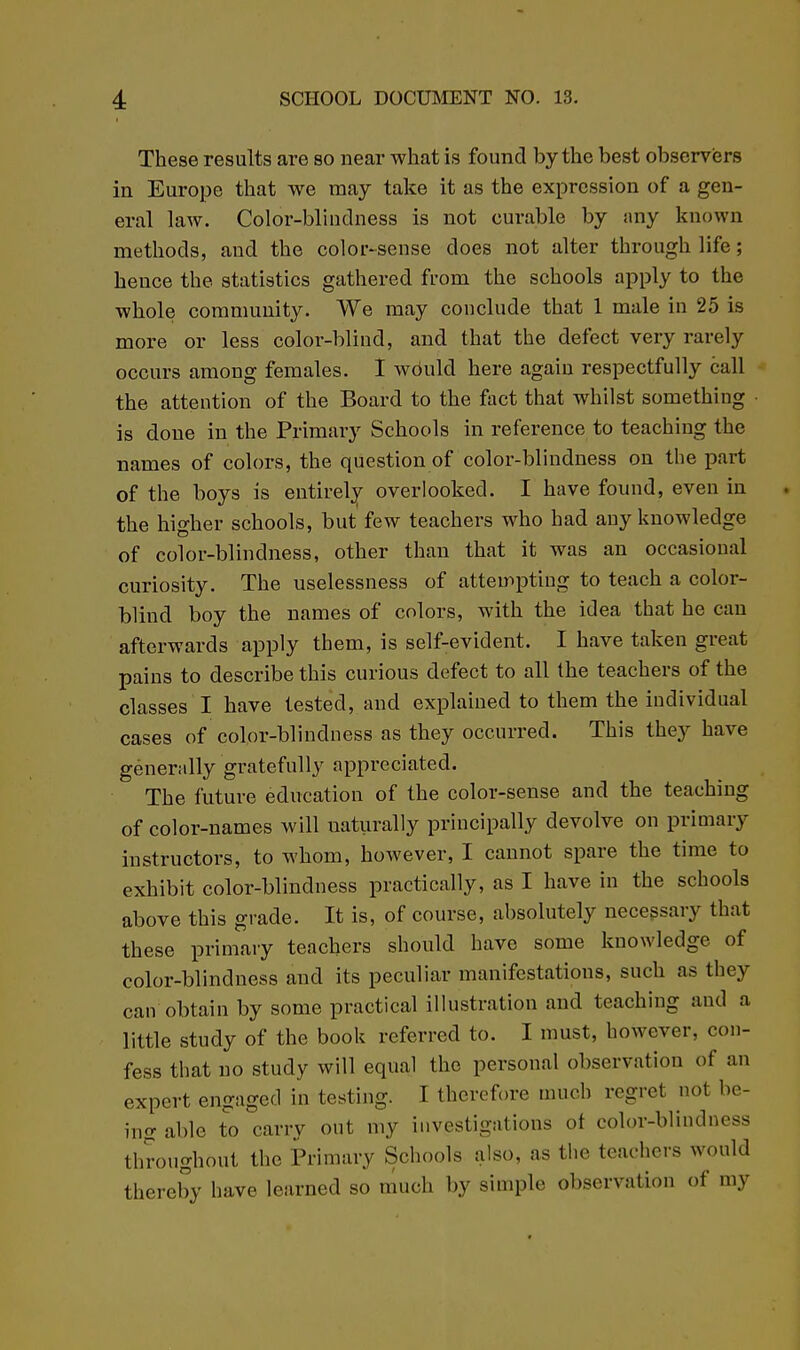 These results are so near what is found by the best observisrs in Europe that we may take it as the expression of a gen- eral law. Color-blinclness is not curable by nny known methods, and the color-sense does not alter through life; hence the statistics gathered from the schools apply to the whole community. We may conclude that 1 male in 25 is more or less color-blind, and that the defect very rarely occurs among females. I would here again respectfully call the attention of the Board to the fact that whilst something is done in the Primary Schools in reference to teaching the names of colors, the question of color-blindness on the part of the boys is entirely overlooked. I have found, even in the higher schools, but few teachers who had any knowledge of color-blindness, other than that it was an occasional curiosity. The uselessness of attempting to teach a color- blind boy the names of colors, with the idea that he can afterwards apply them, is self-evident. I have taken great pains to describe this curious defect to all the teachers of the classes I have tested, and explained to them the individual cases of color-blindness as they occurred. This they have generally gratefully appreciated. The future education of the color-sense and the teaching of color-names will naturally principally devolve on primary instructors, to whom, however, I cannot spare the time to exhibit color-blindness practically, as I have in the schools above this grade. It is, of course, absolutely necessary that these primary teachers should have some knowledge of color-blindness and its peculiar manifestations, such as they can obtain by some practical illustration and teaching and a little study of the book referred to. I must, however, con- fess that no study will equal the personal observation of an expert engaged in testing. I therefore much regret not be- ing able to carry out my investigations ot color-blindness throughout the Primary Schools also, as the teachers would thereby have learned so much by simple observation of my