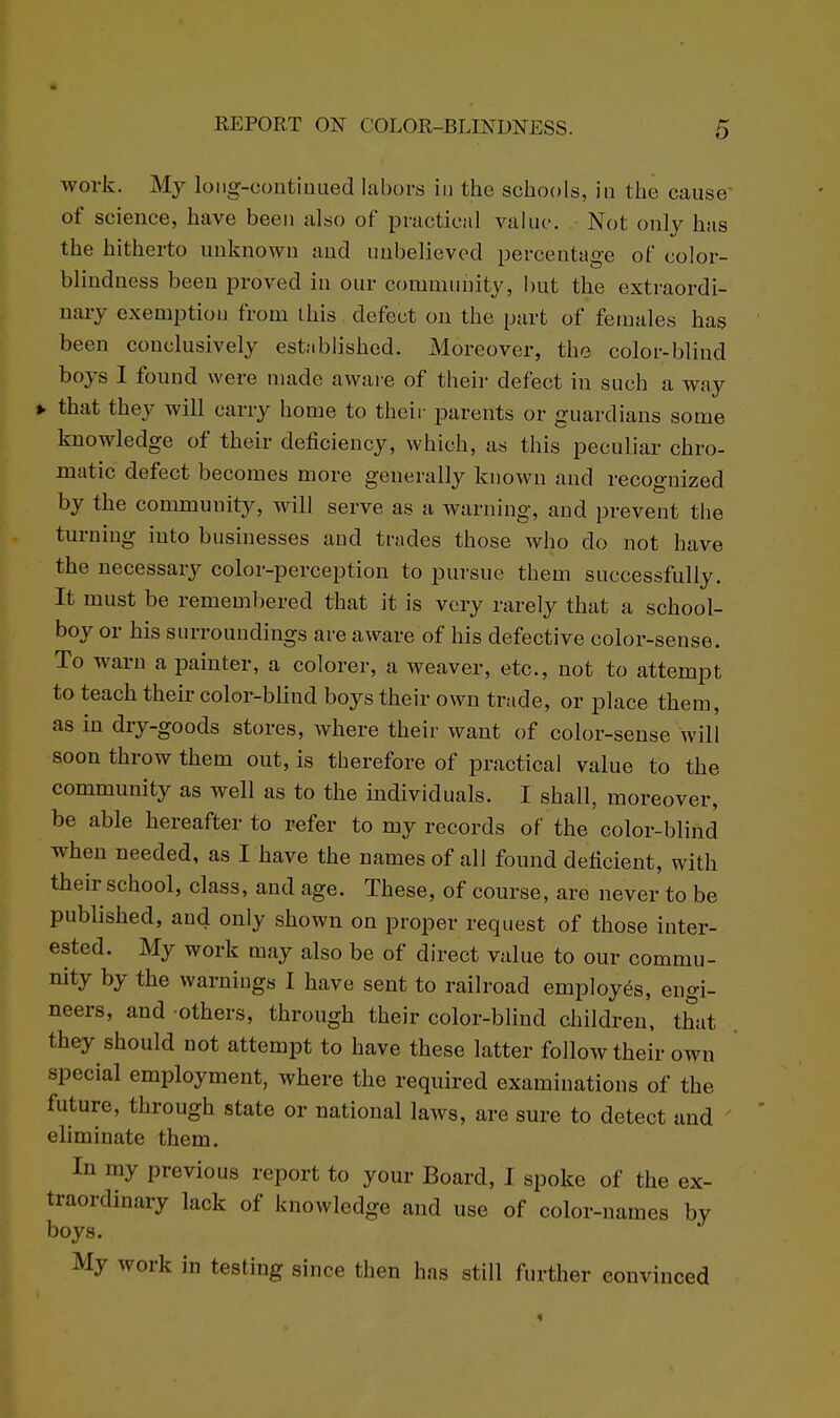 work. My loiig-contiDued labors in the schools, in the cause- of science, have been also of practical value. Not only has the hitherto unknown and uubelieved percentage of color- blindness been proved in our community, but the exti-aordi- nary exemption from this defect ou the part of females has been conclusively established. Moreover, the color-blind boys 1 found were made awai-e of their defect in such a way ^ that they will carry home to their parents or guardians some knowledge of their deficiency, which, as this peculiar chro- matic defect becomes more generally known and recognized by the community, will serve as a warning, and prevent the turning into businesses and trades those who do not have the necessary color-perception to pursue them successfully. It must be remembered that it is very rarely that a school- boy or his surroundings are aware of his defective color-sense. To warn a painter, a colorer, a weaver, etc., not to attempt to teach their color-blind boys their own trade, or place them, as in dry-goods stores, where their want of color-sense will soon throw them out, is therefore of practical value to the community as well as to the individuals. I shall, moreover, be able hereafter to refer to my records of the color-blind when needed, as I have the names of all found deficient, with their school, class, and age. These, of course, are never to be published, and only shown on proper request of those inter- ested. My work may also be of direct value to our commu- nity by the warnings I have sent to railroad employes, engi- neers, and others, through their color-blind children, that they should not attempt to have these latter follow their own special employment, where the required examinations of the future, through state or national laws, are sure to detect and eliminate them. In my previous report to your Board, I spoke of the ex- traordinary lack of knowledge and use of color-names by boys. My work in testing since then has still further convinced
