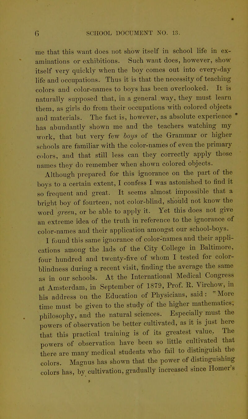 rae that this want does not show itself in school life in ex- aminations or exhibitions. Such want does, however, show itself very quickly when the boy comes out into every-day life and occupations. Thus it is that the necessity of teaching colors and color-names to boys has been overlooked. It is naturally supposed that, in a general .way, they must learn them, as girls do from their occupations with colored objects and materials. The fact is, however, as absolute experience * has abundantly shown me and the teachers watching my work, that but very few hoys of the Grammar or higher schools are familiar with the color-names of even the primary colors, and that still less can they correctly apply those names they do remember when shown colored objects. Although prepared for this ignorance on the part of the boys to a certain extent, I confess I was astonished to find it so frequent and great. It seems almost impossible that a brio-ht boy of fourteen, not color-blind, should not know the word green, or be able to apply it. Yet this does not give an extreme idea of the truth in reference to the ignorance of color-names and their application amongst our school-boys. I found this same ignorance of color-names and their appli- cations among the lads of the City College in Baltimore, four hundred and twenty-five of whom I tested for color- blindness during a recent visit, finding the average the same as in our schools. At the International Medical Congress at Amsterdam, in September of 1879, Prof. K. Virchow, in his address 'on the Education of Physicians, said: More time must be given to the study of the higher mathematics, philosophy, and the natural sciences. Especially must the powers of observation be better cultivated, as it is just here that this practical training is of its greatest value. The powers of observation have been so little cultivated that there are many medical students who fail to distinguish the colors. Magnus has shown that the power of distinguishing colors has, by cultivation, gradually increased since Homer's