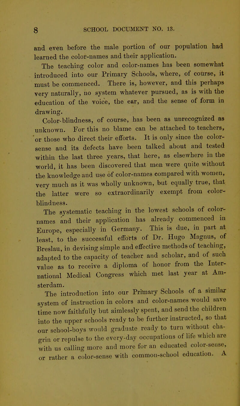 and even before the male portion of our population had learned the color-names and their application. The teaching color and color-names has been somewhat introduced into our Primary Schools, where, of course, it must be commenced. There is, however, and this perhaps very naturally, no system whatever pursued, as is with the education of the voice, the ear, and the sense of form in drawing. Color-blindness, of course, has been as unrecognized as unknown. For this no blame can be attached to teachers, 'or those who direct their efforts. It is only since the color- sense and its defects have been talked about and tested within the last three years, that here, as elsewhere in the world, it has been discovered that men were quite without the knowledge and use of color-names compared with women, very much as it was wholly unknown, but equally true, that the latter were so extraordinarily exempt from color- blindness. The systematic teaching in the lowest schools of color- names and their application has already commenced in Europe, especially in Germany. This is due, in part at least, to the successful efforts of Dr. Hugo Magnus, of Breslau, in devising simple and effective methods of teaching, adapted to the capacity of teacher and scholar, and of such value as to receive a diploma of honor from the Inter- national Medical Congress which met last year at Am- The introduction into our Pritoary Schools of a similar system of instruction in colors and color-names would save time now faithfully but aimlessly spent, and send the children into the upper schools ready to be further instructed, so that our school-boys would graduate ready to turn without cha- grin or repulse to the evcry-day occupations of life which are with us calling more and more for an educated color-sense, or rather a color-sense with common-school education. A