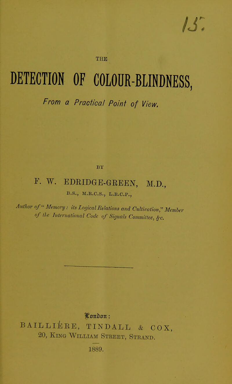 /j: THE DETECTION OF COLOUR-BLINDNESS, From a Practical Point of View. BY K W. BDRIDGE-GREEN, M.D., B.S., M.E.C.S,, L.E.C.P., r o/ Memoi-y: its Logical Relations and Cultivation;' Member of lie International Code of Signals Committee, ^c. BAILLIEEE, TINDALL & COX, 20, King William Steeet, Steand. 1889.