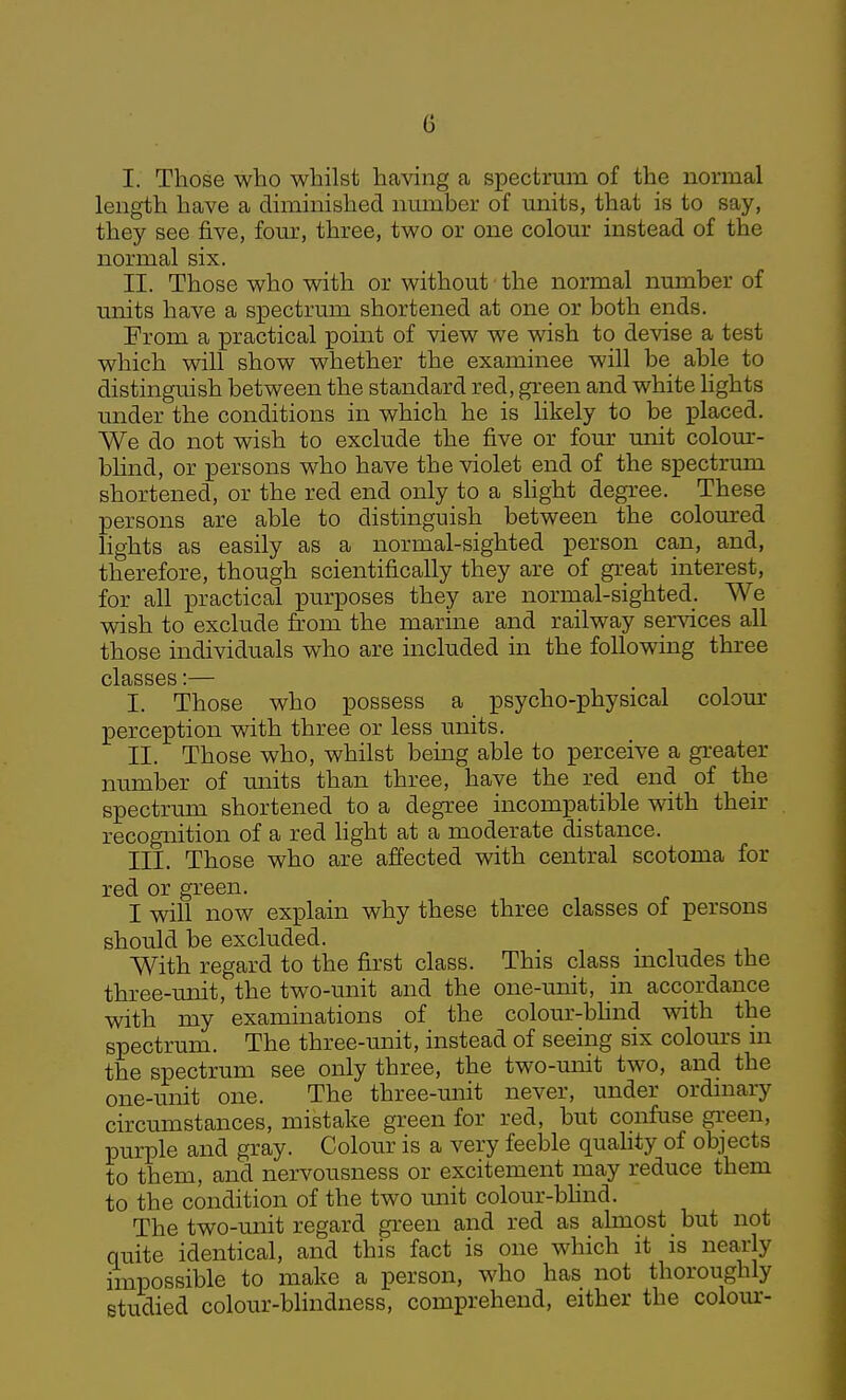 I. Those who whilst having a spectrum of the normal length have a diminished nmnber of units, that is to say, they see five, fom', three, two or one colour instead of the normal six. II. Those who with or without the normal number of units have a spectrum shortened at one or both ends. From a practical point of view we wish to devise a test which will show whether the examinee will be able to distinguish between the standard red, green and white hghts under the conditions in which he is hkely to be placed. We do not wish to exclude the five or four unit colour- blind, or persons who have the violet end of the spectrum shortened, or the red end only to a shght degree. These persons are able to distinguish between the coloured Hghts as easily as a normal-sighted person can, and, therefore, though scientifically they are of great interest, for all practical purposes they are normal-sighted. We wish to exclude from the marine and railway ser^dces all those individuals who are included in the foUowmg three classes:— I. Those who possess a psycho-physical colour perception with three or less units. II. Those who, whilst being able to perceive a greater number of units than three, have the red end of the spectrum shortened to a degree incompatible with their recognition of a red light at a moderate distance. III. Those who are affected with central scotoma for red or green. I will now explain why these three classes of persons should be excluded. With regard to the first class. This class mcludes the three-unit, the two-unit and the one-unit, in accordance with my examinations of the colour-bhnd with the spectrum. The three-unit, instead of seeing six colours in the spectrum see only three, the two-miit two, and the one-unit one. The three-unit never, under ordmary circumstances, mistake green for red, but confuse gi;een, purple and gray. Colour is a very feeble quahty of objects to them, and nervousness or excitement may reduce them to the condition of the two unit colour-bHnd. The two-unit regard green and red as almost but not quite identical, and this fact is one which it is nearly impossible to make a person, who has not thoroughly studied colour-blindness, comprehend, either the colom--
