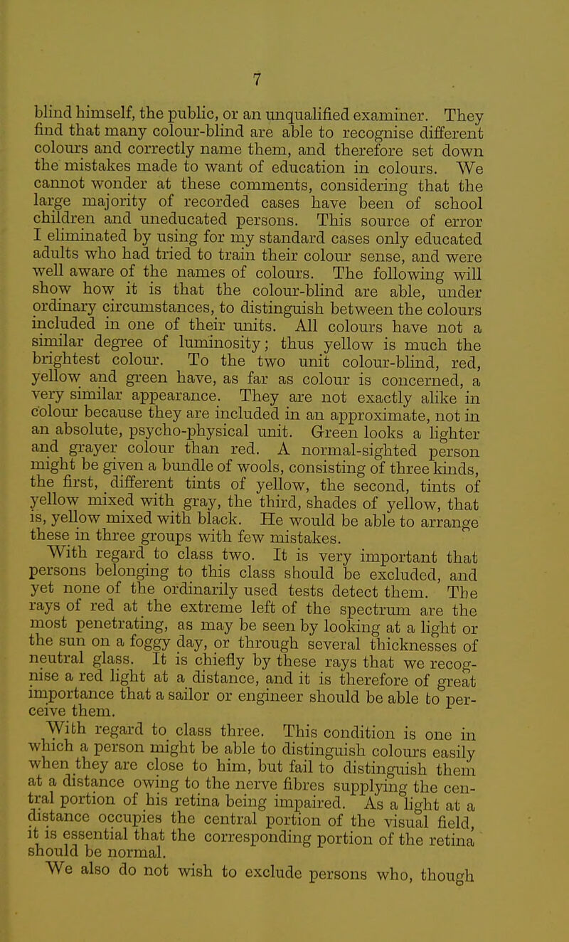 blind himself, the public, or an unqualified examiner. They find that many colour-blind are able to recognise different colours and correctly name them, and therefore set down the mistakes made to want of education in colours. We cannot wonder at these comments, considering that the large majority of recorded cases have been of school children and uneducated persons. This source of error I ehminated by using for my standard cases only educated adults who had tried to train their colour sense, and were well aware of the names of colours. The following will show how it is that the colour-blind are able, under ordinary circumstances, to distinguish between the colours included in one of their units. All colours have not a similar degree of luminosity; thus yellow is much the brightest colom\ To the two unit colour-blind, red, yellow and green have, as far as colour is concerned, a very similar appearance. They are not exactly alike in colour because they are included in an approximate, not in an absolute, psycho-physical unit. Green looks a Hghter and grayer colour than red. A normal-sighted person might be given a bmidle of wools, consisting of three lands, the first, different tints of yellow, the second, tints of yellow mixed with gray, the third, shades of yellow, that is, yellow mixed with black. He would be able to arrange these in three groups with few mistakes. With regard to class two. It is very important that persons belonging to this class should be excluded, and yet none of the ordinarily used tests detect them. The rays of red at the extreme left of the spectrum are the most penetrating, as may be seen by looking at a light or the sun on a foggy day, or through several thicknesses of neutral glass. It is chiefly by these rays that we recog- nise a red light at a distance, and it is therefore of great importance that a sailor or engineer should be able to per- ceive them. With regard to class three. This condition is one in which a person might be able to distinguish colours easily when they are close to him, but fail to distinguish them at a distance owing to the nerve fibres supplying the cen- tral portion of his retina being impaired. As a hght at a distance occupies the central portion of the visual field. It is essential that the corresponding portion of the retina should be normal. We also do not wish to exclude persons who, though