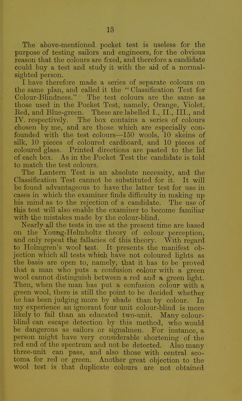 The above-mentioned pocket test is useless for the purpose of testing sailors and engineers, for the obvious reason that the colours are fixed, and therefore a candidate could buy a test and study it with the aid of a normal- sighted person. I have therefore made a series of separate colours on the same plan, and called it the  Classification Test for Colour-Blindness. The test colours are the same as those used in the Pocket Test, namely, Orange, Violet, Eed, and Blue-green. These are labelled I., II., III., and IV. respectively. The box contains a series of colours chosen by me, and are those which are especially con- founded with the test colours—150 wools, 10 skeins of silk, 10 pieces of coloured cardboard, and 10 pieces of coloured glass. Printed directions are pasted to the lid of each box. As in the Pocket Test the candidate is told to match the test colours. The Lantern Test is an absolute necessity, and the Classification Test cannot be substituted for it. It will be found advantageous to have the latter test for use in cases in which the examiner finds difficulty in making up his mind as to the rejection of a candidate. The use of this test will also enable the examiner to become familiar with the mistakes made by the colour-blind. Nearly all the tests in use at the present time are based on the Young-Helmholtz theory of colour perception, and only repeat the fallacies of this theory. With regard to Holmgren's wool test. It presents the manifest ob- jection which all tests which have not coloured lights as the basis are open to, namely, that it has to be proved that a man who puts a confusion colour with a green wool cannot distinguish between a red and a green light. Then, when the man has put a confusion colour with a green wool, there is still the point to be decided whether he has been judging more by shade than by colour. In my experience an ignorant four unit colour-blind is more likely to fail than an educated two-unit. Many colour- bhnd can escape detection by this method, who would be dangerous as sailors or signalmen. For instance, a person might have very considerable shortening of the red end of the spectrum and not be detected. Also many three-unit can pass, and also those with central sco- toma for red or green. Another great objection to the wool test is that duplicate colours are not obtained
