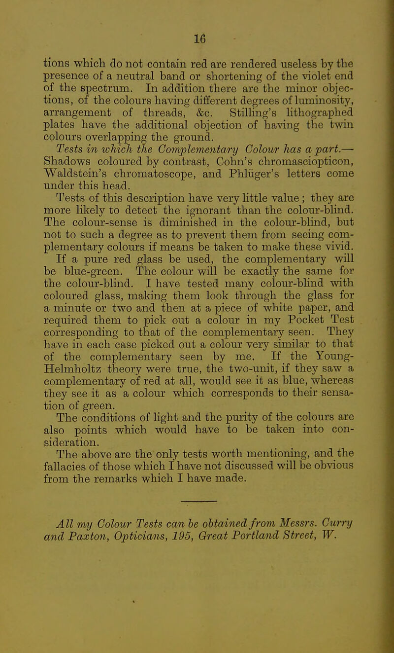 IG tions which do not contain red are rendered useless by the presence of a neutral band or shortening of the violet end of the spectrum. In addition there are the minor objec- tions, of the colours having different degrees of luminosity, arrangement of threads, &c. Stilling's lithographed plates have the additional objection of having the twin colours overlapping the ground. Tests in lohich the Complementary Colour has apart.— Shadows coloured by contrast, Cohn's chromasciopticon, Waldstein's chromatoscope, and Phliiger's letters come under this head. Tests of this description have very little value; they are more likely to detect the ignorant than the colour-bHnd. The colour-sense is diminished in the colour-blind, but not to such a degree as to prevent them from seeing com- plementary colours if means be taken to make these vivid. If a pure red glass be used, the complementary vdll be blue-green. The colour will be exactly the same for the colour-blind. I have tested many coloinr-blind with coloured glass, making them look through the glass for a minute or two and then at a piece of white paper, and required them to pick out a colour in my Pocket Test corresponding to that of the complementary seen. They have in each case picked out a colour very similar to that of the complementary seen by me. If the Yomig- Helmholtz theory were true, the two-unit, if they saw a complementary of red at all, would see it as blue, whereas they see it as a colour which corresponds to their sensa- tion of green. The conditions of light and the purity of the colours are also points which would have to be taken into con- sideration. The above are the only tests worth mentioning, and the fallacies of those which I have not discussed will be obvious from the remarks which I have made. All my Colour Tests can he obtained from Messrs. Curry and Paxton, Opticians, 195, Great Portland Street, W.