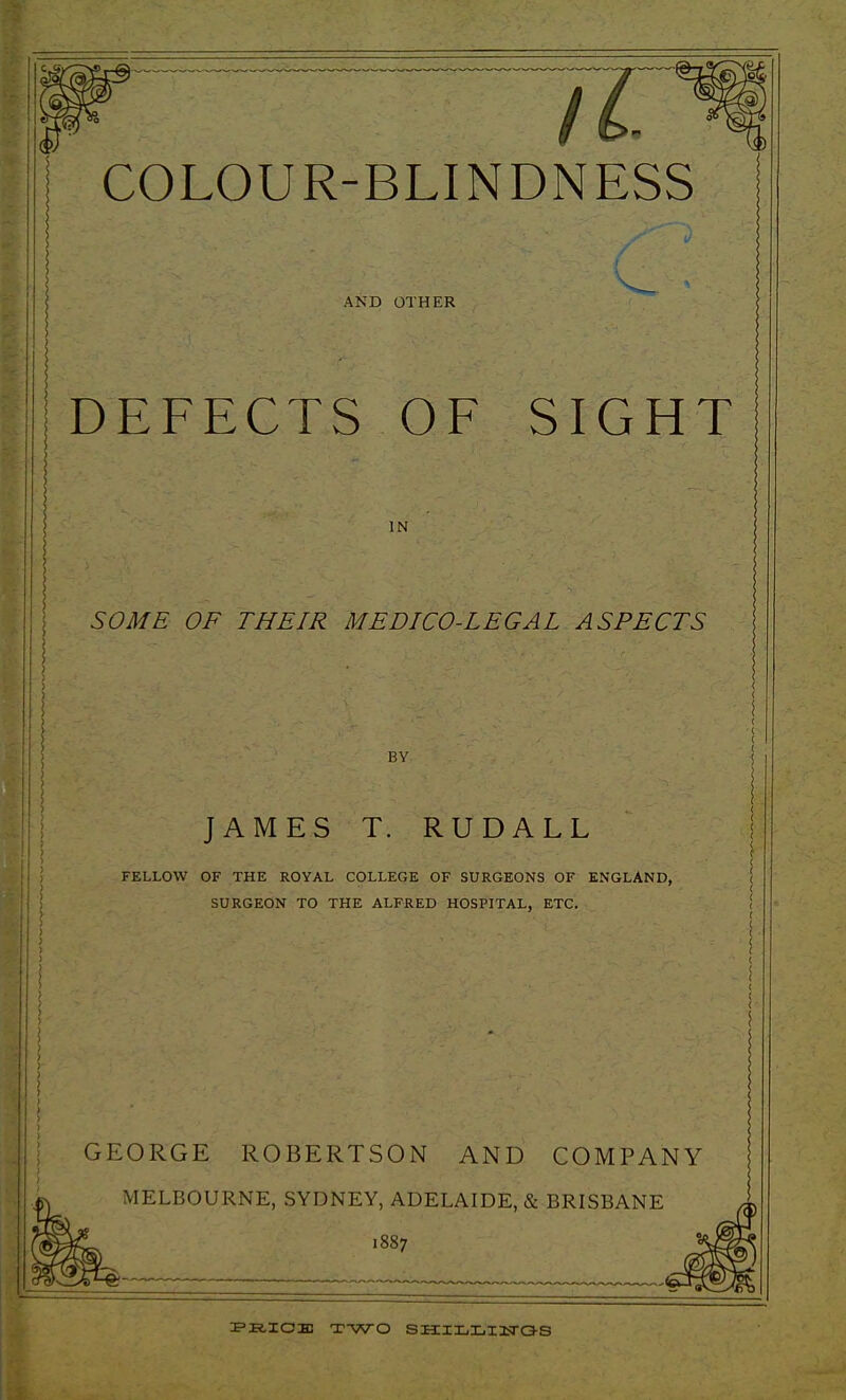 AND OTHER DEFECTS OF SIGHT IN SOME OF THEIR MEDICO-LEGAL ASPECTS BY JAMES T. RUDALL FELLOW OF THE ROYAL COLLEGE OF SURGEONS OF ENGLAND, SURGEON TO THE ALFRED HOSPITAL, ETC. GEORGE ROBERTSON AND COMPANY MELBOURNE, SYDNEY, ADELAIDE, & BRISBANE 1887