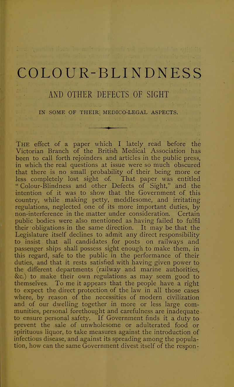 AND OTHER DEFECTS OF SIGHT IN SOME OF their: MEDICO-LEGAL ASPECTS. • The effect of a paper which I lately read before the Victorian Branch of the British Medical Association has been to call forth rejoinders and articles in the public press, in which the real questions at issue were so much obscured that there is no small probability of their being more or less completely lost sight of. That paper was entitled  Colour-Blindness and other Defects of Sight, and the intention of it was to show that the Government of this country, while making petty, meddlesome, and irritating regulations, neglected one of its more important duties, by non-interference in the matter under consideration. Certain public bodies were also mentioned as having failed to fulfil their obligations in the same direction. It may be that the Legislature itself declines to admit any direct responsibility to insist that all candidates for posts on railways and passenger ships shall possess sight enough to make them, in this regard, safe to the public in the performance of their duties, and that it rests satisfied with having given power to the different departments (railway and marine authorities, &c.) to make their own regulations as may seem good to themselves. To me it appears that the people have a right to expect the direct protection of the law in all those cases where, by reason of the necessities of modern civilization and of our dwelling together in more or less large com- munities, personal forethought and carefulness are inadequate to ensure personal safety. If Government finds it a duty to prevent the sale of unwholesome or adulterated food or spirituous liquor, to take measures against the introduction of infectious disease, and against its spreading among the popula- tion, how can the same Government divest itself of the respon-