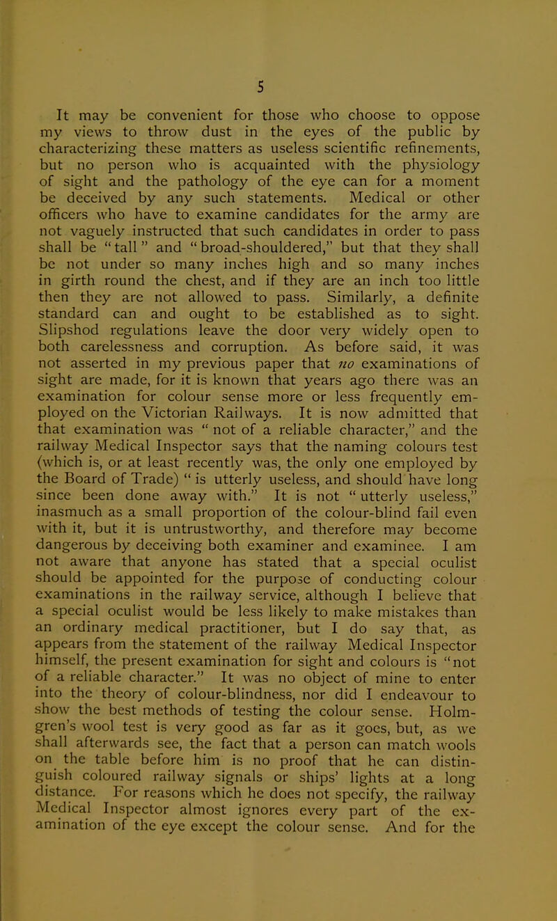 s It may be convenient for those who choose to oppose my views to throw dust in the eyes of the public by characterizing these matters as useless scientific refinements, but no person who is acquainted with the physiology of sight and the pathology of the eye can for a moment be deceived by any such statements. Medical or other officers who have to examine candidates for the army are not vaguely instructed that such candidates in order to pass shall be  tall  and  broad-shouldered, but that they shall be not under so many inches high and so many inches in girth round the chest, and if they are an inch too little then they are not allowed to pass. Similarly, a definite standard can and ought to be established as to sight. Slipshod regulations leave the door very widely open to both carelessness and corruption. As before said, it was not asserted in my previous paper that no examinations of sight are made, for it is known that years ago there was an examination for colour sense more or less frequently em- ployed on the Victorian Railways. It is now admitted that that examination was  not of a reliable character, and the railway Medical Inspector says that the naming colours test (which is, or at least recently was, the only one employed by the Board of Trade)  is utterly useless, and should have long since been done away with. It is not  utterly useless, inasmuch as a small proportion of the colour-blind fail even with it, but it is untrustworthy, and therefore may become dangerous by deceiving both examiner and examinee. I am not aware that anyone has stated that a special oculist should be appointed for the purpose of conducting colour examinations in the railway service, although I believe that a special oculist would be less likely to make mistakes than an ordinary medical practitioner, but I do say that, as appears from the statement of the railway Medical Inspector himself, the present examination for sight and colours is not of a reliable character. It was no object of mine to enter into the theory of colour-blindness, nor did I endeavour to show the best methods of testing the colour sense. Holm- gren's wool test is very good as far as it goes, but, as we shall afterwards see, the fact that a person can match wools on the table before him is no proof that he can distin- guish coloured railway signals or ships' lights at a long distance. For reasons which he does not specify, the railway Medical Inspector almost ignores every part of the ex- amination of the eye except the colour sense. And for the