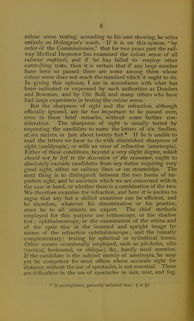 colour sense testing, according to his own showing, he relies entirely on Holmgren's wools. If it is on this system,  by order of the Commissioners, that for two years past the rail- way Medical Inspector has examined the colour sense of all railway employds, and if he has failed to employ other controlling tests, then it is certain that if any large number have been so passed there are some among them whose colour sense does not reach the standard which it ought to do. In giving this opinion, I am in accordance with what has been indicated or expressed by such authorities as Bonders and Bowman, and by Ole Bull, and many others who have had large experience in testing the colour sense. But the sharpness of sight and the refraction, although officially ignored, are far too important to be passed over, even in these brief remarks, without some further con- sideration. The sharpness of sight is usually tested by requesting the candidate to name the letters of six Snellen, at six metres, or just about twenty feet* If he is unable to read the letters we have to do with diminished sharpness of sight (amblyopia), or with an error of refraction (ametropia). Either of these conditions, beyond a very slight degree, %vhich should not be left to the discfetion of the examiner, ought to absolutely exclude candidates from any duties requiring very good sight, either on railway lines or on steamships. The next thing is to distinguish between the two forms of im- perfect sight, and to ascertain which we are concerned with in the case in hand, or whether there is a combination of the two. We therefore examine the refraction, and here it is useless to argue that any but a skilled examiner can be efficient, and he therefore, whatever his denomination or his practice, must be to all intents an expert. The chief methods employed for this purpose are retinoscopy, or the shadow test ; ophthalmoscopy, or the examination of the retina and of the optic disc in the inverted and upright image by means of the refraction ophthalmoscope; and the (usually complementary) testing by spherical or cylindrical lenses. Other means occasionally employed, such as pin-holes, slits (vertical, horizontal, or oblique), &c., hardly need mention. If the candidate is the subject merely of ametropia, he may yet be competent for most offices where accurate sight for distance, without the use of spectacles, is not essential. There are difficulties in the use of spectacles in rain, mist, and fog, * If accomplished, generally indicated thus : % or