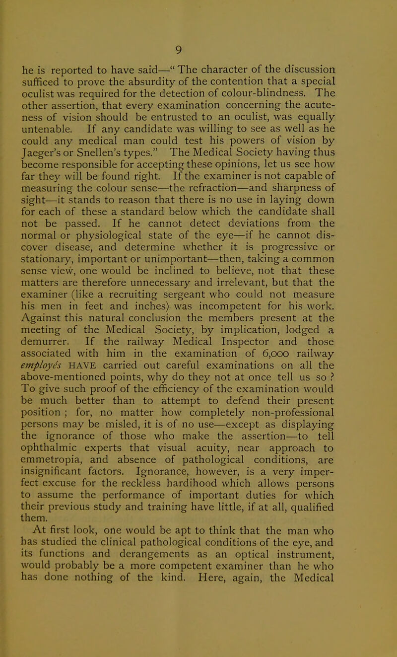 he is reported to have said— The character of the discussion sufficed to prove the absurdity of the contention that a special oculist was required for the detection of colour-blindness. The other assertion, that every examination concerning the acute- ness of vision should be entrusted to an oculist, was equally untenable. If any candidate was willing to see as well as he could any medical man could test his powers of vision by Jaeger's or Snellen's types. The Medical Society having thus become responsible for accepting these opinions, let us see how far they will be found right. If the examiner is not capable of measuring the colour sense—the refraction—and sharpness of sight—it stands to reason that there is no use in laying down for each of these a standard below which the candidate shall not be passed. If he cannot detect deviations from the normal or physiological state of the eye—if he cannot dis- cover disease, and determine whether it is progressive or stationary, important or unimportant—then, taking a common sense view, one would be inclined to believe, not that these matters are therefore unnecessary and irrelevant, but that the examiner (like a recruiting sergeant who could not measure his men in feet and inches) was incompetent for his work. Against this natural conclusion the members present at the meeting of the Medical Society, by implication, lodged a demurrer. If the railway Medical Inspector and those associated with him in the examination of 6,ooo railway employes HAVE carried out careful examinations on all the above-mentioned points, why do they not at once tell us so } To give such proof of the efficiency of the examination would be much better than to attempt to defend their present position ; for, no matter how completely non-professional persons may be misled, it is of no use—except as displaying the ignorance of those who make the assertion—to tell ophthalmic experts that visual acuity, near approach to emmetropia, and absence of pathological conditions, are insignificant factors. Ignorance, however, is a very imper- fect excuse for the reckless hardihood which allows persons to assume the performance of important duties for which their previous study and training have little, if at all, qualified them. At first look, one would be apt to think that the man who has studied the clinical pathological conditions of the eye, and its functions and derangements as an optical instrument, would probably be a more competent examiner than he who has done nothing of the kind. Here, again, the Medical