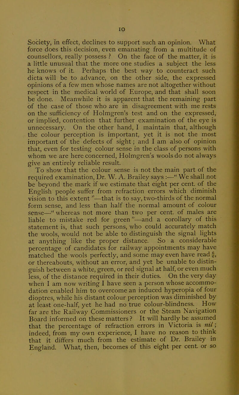 Society, in effect, declines to support such an opinion. What force does this decision, even emanating from a multitude of counsellors, really possess ? On the face of the matter, it is a little unusual that the more one studies a subject the less he knows of it. Perhaps the best way to counteract such dicta will be to advance, on the other side, the expressed opinions of a few men whose names are not altogether without respect in the medical world of Europe, and that shall soon be done. Meanwhile it is apparent that the remaining part of the case of those who are in disagreement with me rests on the sufficiency of Holmgren's test and on the expressed, or implied, contention that further examination of the eye is unnecessary. On the other hand, I maintain that, although the colour perception is important, yet it is not the most important of the defects of sight; and I am also of opinion that, even for testing colour sense in the class of persons with whom we are here concerned, Holmgren's wools do not always give an entirely reliable result. To show that the colour sense is not the main part of the required examination. Dr. W. A. Brailey says :— We shall not be beyond the mark if we estimate that eight per cent, of the English people suffer from refraction errors which diminish vision to this extent —that is to say, two-thirds of the normal form sense, and less than half the normal amount of colour sense— whereas not more than two per cent, of males are liable to mistake red for green—and a corollary of this statement is, that such persons, who could accurately match the wools, would not be able to distinguish the signal lights at anything like the proper distance. So a considerable percentage of candidates for railway appointments may have matched the wools perfectly, and some may even have read |, or thereabouts, without an error, and yet be unable to distin- guish between a white, green, or red signal at half, or even much less, of the distance required in their duties. On the very day when I am now writing I have seen a person whose accommo- dation enabled him to overcome an induced hyperopia of four dioptres, while his distant colour perception was diminished by at least one-half, yet he had no true colour-blindness. How far are the Railway Commissioners or the Steam Navigation Board informed on these matters ? It will hardly be assumed that the percentage of refraction errors in Victoria is ml; indeed, from my own experience, I have no reason to think that it differs much from the estimate of Dr. Brailey in England. What, then, becomes of this eight per cent, or so