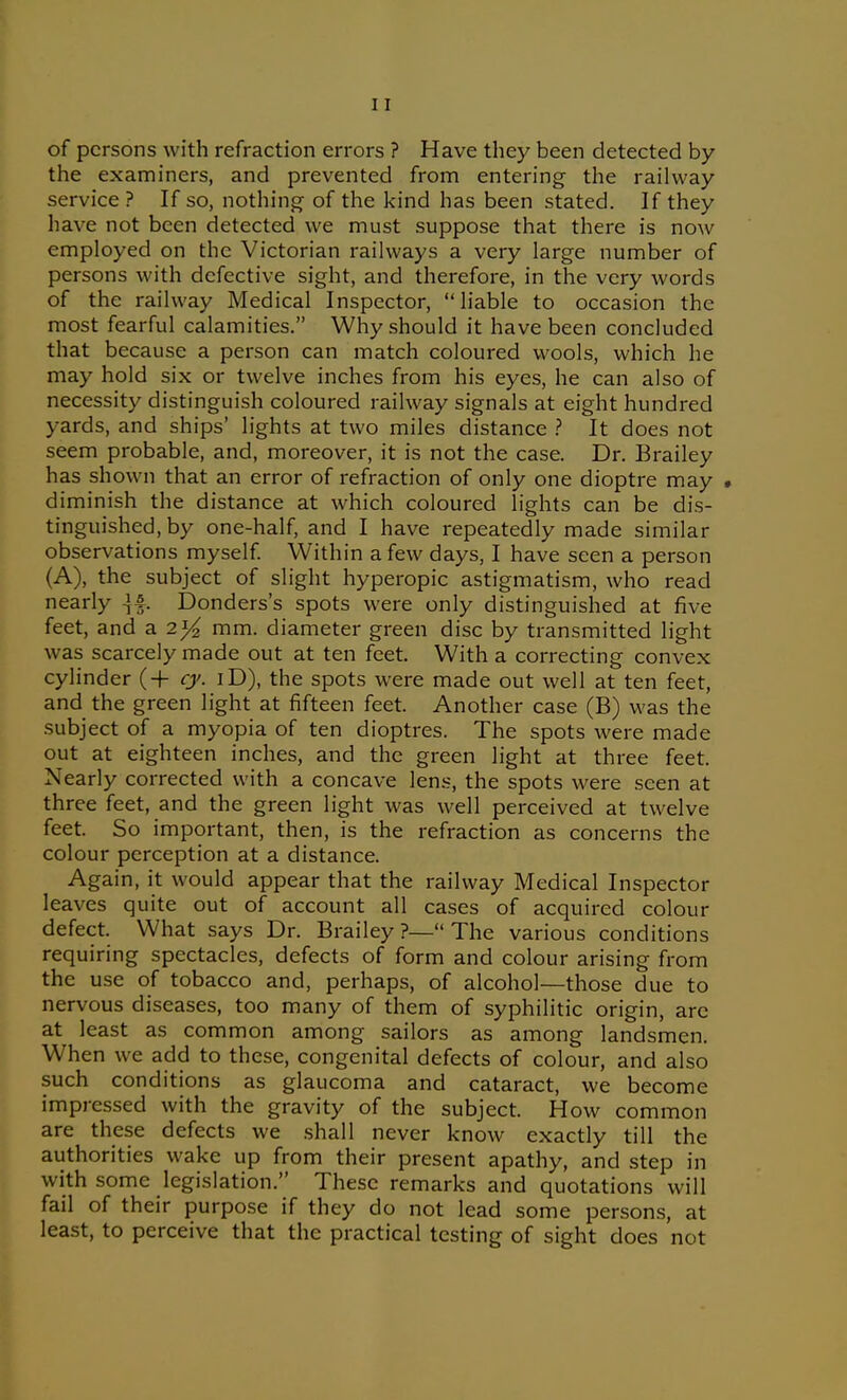 of persons with refraction errors ? Have they been detected by the examiners, and prevented from entering the railway service? If so, nothing of the kind has been stated. If they have not been detected we must suppose that there is now employed on the Victorian railways a very large number of persons with defective sight, and therefore, in the very words of the railway Medical Inspector, liable to occasion the most fearful calamities. Why should it have been concluded that because a person can match coloured wools, which he may hold six or twelve inches from his eyes, he can also of necessity distinguish coloured railway signals at eight hundred yards, and ships' lights at two miles distance ? It does not seem probable, and, moreover, it is not the case. Dr. Brailey has shown that an error of refraction of only one dioptre may • diminish the distance at which coloured lights can be dis- tinguished, by one-half, and I have repeatedly made similar observations myself Within a few days, I have seen a person (A), the subject of slight hyperopic astigmatism, who read nearly ^i. Donders's spots were only distinguished at five feet, and a 2}4 mm. diameter green disc by transmitted light was scarcely made out at ten feet. With a correcting convex cylinder (-f- ry. iD), the spots were made out well at ten feet, and the green light at fifteen feet. Another case (B) was the subject of a myopia of ten dioptres. The spots were made out at eighteen inches, and the green light at three feet. Nearly corrected with a concave len.s, the spots were seen at three feet, and the green light was well perceived at twelve feet. So important, then, is the refraction as concerns the colour perception at a distance. Again, it would appear that the railway Medical Inspector leaves quite out of account all cases of acquired colour defect. What says Dr. Brailey ?— The various conditions requiring spectacles, defects of form and colour arising from the use of tobacco and, perhaps, of alcohol—those due to nervous diseases, too many of them of syphilitic origin, arc at least as common among sailors as among landsmen. When we add to these, congenital defects of colour, and also such conditions as glaucoma and cataract, we become impressed with the gravity of the subject. How common are these defects we shall never know exactly till the authorities wake up from their present apathy, and step in with some legislation. These remarks and quotations will fail of their purpose if they do not lead some persons, at least, to perceive that the practical testing of sight does not