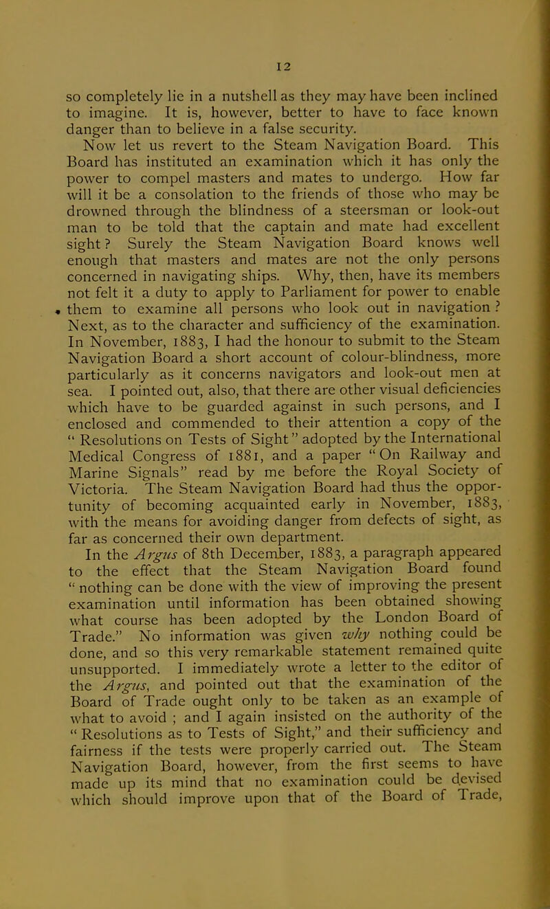 SO completely lie in a nutshell as they may have been inclined to imagine. It is, however, better to have to face known danger than to believe in a false security. Now let us revert to the Steam Navigation Board. This Board has instituted an examination which it has only the power to compel masters and mates to undergo. How far will it be a consolation to the friends of those who may be drowned through the blindness of a steersman or look-out man to be told that the captain and mate had excellent sight ? Surely the Steam Navigation Board knows well enough that masters and mates are not the only persons concerned in navigating ships. Why, then, have its members not felt it a duty to apply to Parliament for power to enable « them to examine all persons who look out in navigation .'' Next, as to the character and sufficiency of the examination. In November, 1883, I had the honour to submit to the Steam Navigation Board a short account of colour-blindness, more particularly as it concerns navigators and look-out men at sea. I pointed out, also, that there are other visual deficiencies which have to be guarded against in such persons, and I enclosed and commended to their attention a copy of the  Resolutions on Tests of Sight adopted by the International Medical Congress of 1881, and a paper On Railway and Marine Signals read by me before the Royal Society of Victoria. The Steam Navigation Board had thus the oppor- tunity of becoming acquainted early in November, 1883, with the means for avoiding danger from defects of sight, as far as concerned their own department. In the Argtis of 8th December, 1883, a paragraph appeared to the effect that the Steam Navigation Board found  nothing can be done with the view of improving the present examination until information has been obtained showing what course has been adopted by the London Board of Trade. No information was given zvhy nothing could be done, and so this very remarkable statement remained quite unsupported. I immediately wrote a letter to the editor of the Argtis, and pointed out that the examination of the Board of Trade ought only to be taken as an example of what to avoid ; and I again insisted on the authority of the  Resolutions as to Tests of Sight, and their sufficiency and fairness if the tests were properly carried out. The Steam Navigation Board, however, from the first seems to have made up its mind that no examination could be devised which should improve upon that of the Board of Trade,