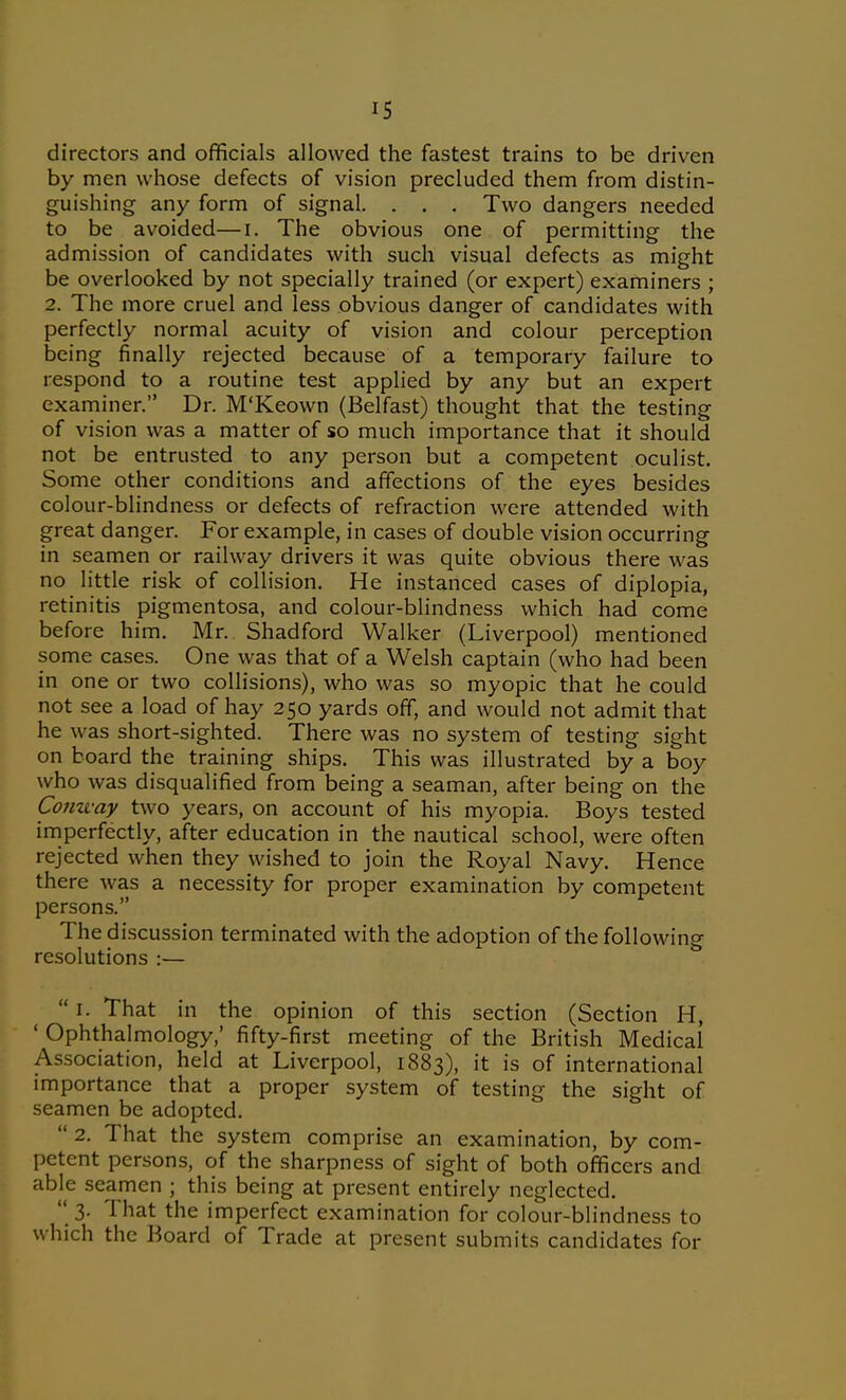 directors and officials allowed the fastest trains to be driven by men whose defects of vision precluded them from distin- guishing any form of signal. . . . Two dangers needed to be avoided—i. The obvious one of permitting the admission of candidates with such visual defects as might be overlooked by not specially trained (or expert) examiners ; 2. The more cruel and less obvious danger of candidates with perfectly normal acuity of vision and colour perception being finally rejected because of a temporary failure to respond to a routine test applied by any but an expert examiner. Dr. M'Keown (Belfast) thought that the testing of vision was a matter of so much importance that it should not be entrusted to any person but a competent oculist. Some other conditions and affections of the eyes besides colour-blindness or defects of refraction were attended with great danger. For example, in cases of double vision occurring in seamen or railway drivers it was quite obvious there was no little risk of collision. He instanced cases of diplopia, retinitis pigmentosa, and colour-blindness which had come before him. Mr. Shadford Walker (Liverpool) mentioned some cases. One was that of a Welsh captain (who had been in one or two collisions), who was so myopic that he could not see a load of hay 250 yards off, and would not admit that he was short-sighted. There was no system of testing sight on board the training ships. This was illustrated by a boy who was disqualified from being a seaman, after being on the Comvay two years, on account of his myopia. Boys tested imperfectly, after education in the nautical school, were often rejected when they wished to join the Royal Navy. Hence there was a necessity for proper examination by competent persons. The discussion terminated with the adoption of the following resolutions :—  I. That in the opinion of this section (Section H, ' Ophthalmology,' fifty-first meeting of the British Medical Association, held at Liverpool, 1883), it is of international importance that a proper system of testing the sight of seamen be adopted.  2. That the system comprise an examination, by com- petent persons, of the sharpness of sight of both officers and able seamen ; this being at present entirely neglected.  3. That the imperfect examination for colour-blindness to which the Board of Trade at present submits candidates for