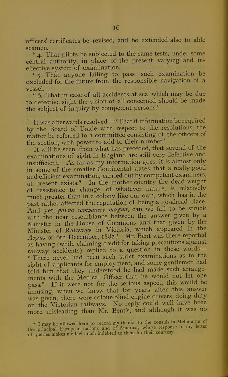 officers' certificates be revised, and be extended also to able seamen.  4. That pilots be subjected to the same tests, under some central authority, in place of the present varying and in- effective system of examination.  5. That anyone failing to pass such examination be excluded for the future from the responsible navigation of a vessel.  6. That in case of all accidents at sea which may be due to defective sight the vision of all concerned should be made the subject of inquiry by competent persons. It was afterwards resolved— That if information be required by the Board of Trade with respect to the resolutions, the matter be referred to a committee consisting of the officers of the section, with power to add to their number. It will be seen, from what has preceded, that several of the examinations of sight in England are still very defective and insufficient. As far as my information goes, it is almost only in some of the smaller Continental states that a really good and efficient examination, carried out by competent examiners, at present exists.* In the mother country the dead weight of resistance to change, of whatever nature, is relatively much greater than in a colony like our own, which has in the past rather affected the reputation of being a go-ahead place. And yet, parva componere magna, can we fail to be struck with the near resemblance between the answer given by a Minister in the House of Commons and that given by the Minister of Railways in Victoria, which appeared in the Argus of 6th December, 1882 1 Mr. Bent was there reported as having (while claiming credit for taking precautions agamst railway accidents) replied to a question in these words— There never had been such strict examinations as to the sight of applicants for employment, and some gentlemen had told him that they understood he had made such arrange- ments with the Medical Officer that he would not let one pass. If it were not for the serious aspect, this would be amusing, when we know that for years after this answer was given, there were colour-blind engine drivers doing duty on the Victorian railways. No reply could well have been more misleading than Mr. Bent's, and although it was no * I may be allowed here to record my thanks to the consuls in Melbourne of the principal European nations and of America, whose response to my letter of queries makes me feel much indebted to them for their courtesy.