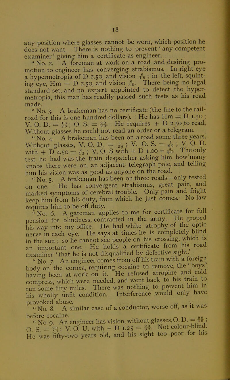 any position where glasses cannot be worn, which position he does not want. There is nothing to prevent' any competent examiner' giving him a certificate as engineer.  No. 2. A foreman at work on a road and desiring pro- motion to engineer has converging strabismus. In right eye a hypermetropia of D 2.50, and vision ; in the left, squint- ing eye, Hm = D 2.50, and vision /t. There being no legal standard set, and no expert appointed to detect the hyper- metropia, this man has readily passed such tests as his road made.  No. 3. A brakeman has no certificate (the fine to the rail- road for this is one hundred dollars). He has Hm = D 1.50 ; V. O. D. = O. S. = IS. He requires + D 2.50 to read. Without glasses he could not read an order or a telegram.  No. 4. A brakeman has been on a road some three years. Without glasses, V. O. D. = ^ ; V. 0.3. = -^; V. O. D. with 4- D 4.50 = T^ir ; V. O. S with + D i.oo = -gV The only test he had was the train despatcher asking him how many knobs there were on an adjacent telegraph pole, and telling him his vision was as good as anyone on the road.  No. 5. A brakeman has been on three roads—only tested on one. He has convergent strabismus, great pain, and marked symptoms of cerebral trouble. Only pain and fright keep him from his duty, from which he just comes. No law requires him to be off duty. r r 11 No. 6. A gateman applies to me for certificate for tuU pension for blindness, contracted in the army. He groped his way into my office. He had white atrophy of the optic nerve in each eye. He says at times he is completely blind in the sun ; so he cannot see people on his crossing, which is an important one. He holds a certificate from his road examiner ' that he is not disqualified by defective sight. _  No. 7. An engineer comes from off his train with a foreign body on the cornea, requiring cocaine to remove, the 'boys having been at work on it. He refused atropine and cold compress, which were needed, and went back to his train ta run some fifty miles. There was nothing to prevent him in his wholly unfit condition. Interference would only have provoked abuse. ■  No. 8. A similar case of a conductor, worse ott, as it was before cocaine. r> _ 20 .  No 0 An engineer has vision, without glasses,U. u. — jff > O S = H ■ V. O. U. with + D 1.25 = ft. Not colour-blind. He was 'fifty-two years old, and his sight too poor for his