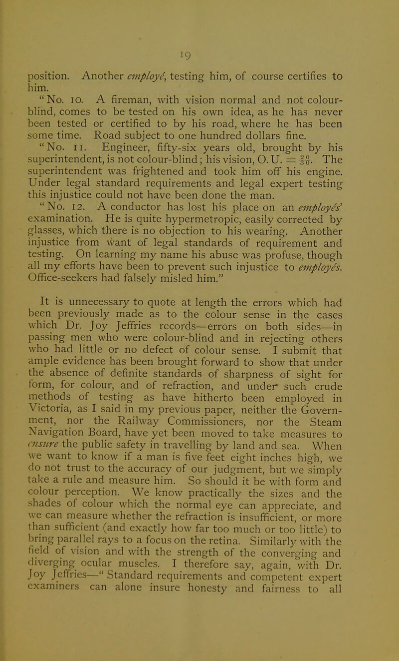 position. Another employe, testing him, of course certifies to him. No. lO. A fireman, with vision normal and not colour- blind, comes to be tested on his own idea, as he has never been tested or certified to by his road, where he has been some time. Road subject to one hundred dollars fine. No. II. Engineer, fifty-six years old, brought by his superintendent, is not colour-blind; his vision, O. U. = The superintendent was frightened and took him off his engine. Under legal standard requirements and legal expert testing this injustice could not have been done the man. No. 12. A conductor has lost his place on 2S\ employes' examination. He is quite hypermetropic, easily corrected by glasses, which there is no objection to his wearing. Another injustice from want of legal standards of requirement and testing. On learning my name his abuse was profuse, though all my efforts have been to prevent such injustice to employes. Office-seekers had falsely misled him. It is unnecessary to quote at length the errors which had been previously made as to the colour sense in the cases which Dr. Joy Jeffries records—errors on both sides—in passing men who were colour-blind and in rejecting others who had little or no defect of colour sense. I submit that ample evidence has been brought forward to show that under the absence of definite standards of sharpness of sight for form, for colour, and of refraction, and under such crude methods of testing as have hitherto been employed in Victoria, as I said in my previous paper, neither the Govern- ment, nor the Railway Commissioners, nor the Steam Navigation Board, have yet been moved to take measures to ensure the public safety in travelling by land and sea. When we want to know if a man is five feet eight inches high, we do not trust to the accuracy of our judgment, but we simply take a rule and measure him. So should it be with form and colour perception. We know practically the sizes and the shades of colour which the normal eye can appreciate, and we can measure whether the refraction is insufficient, or more than sufficient (and exactly how far too much or too little) to bring parallel rays to a focus on the retina. Similarly with the field of vision and with the strength of the converging and diverging ocular muscles. I therefore say, again, with Dr. Joy Jeffries— Standard requirements and competent expert examiners can alone insure honesty and fairness to all