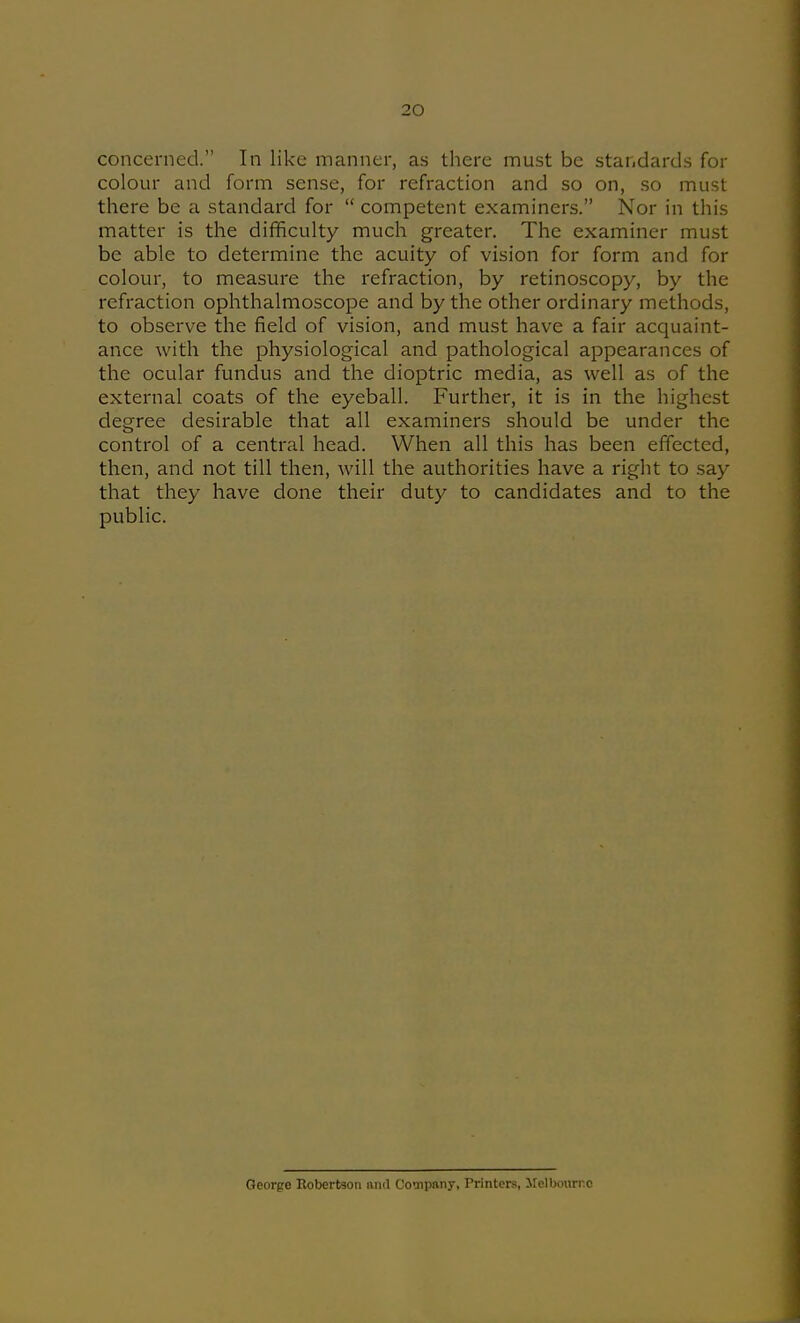 concerned. In like manner, as there must be standards for colour and form sense, for refraction and so on, so must there be a standard for  competent examiners. Nor in this matter is the difficulty much greater. The examiner must be able to determine the acuity of vision for form and for colour, to measure the refraction, by retinoscopy, by the refraction ophthalmoscope and by the other ordinary methods, to observe the field of vision, and must have a fair acquaint- ance with the physiological and pathological appearances of the ocular fundus and the dioptric media, as well as of the external coats of the eyeball. Further, it is in the highest degree desirable that all examiners should be under the control of a central head. When all this has been effected, then, and not till then, will the authorities have a right to say that they have done their duty to candidates and to the public. George Robertson mid Compftny, Printers, Melbouri-c