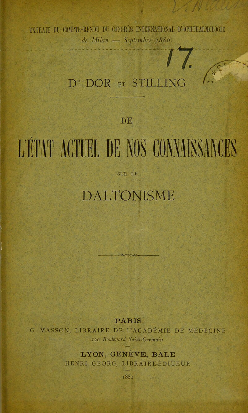 EXTRAIT DU CO)IPTE-MNDU DU CONGRÈS INTERîy'iTIO.NAL D'OPnTnAI.MOlOCIE de Milan — Septembre iSSo. 17. D DOR ET STILLING DE LiH mmi M NOS mmimm SUR LE DALTONISME PARIS G. MASSON, LIBRAIRE DE L'ACADÉMIE DE MÉDECINE 120 Boulevard Saint-Germain LYON, GENÈVE, BALE HENRI GEORG, LIBRAIRE-ÉDITEUR 1881