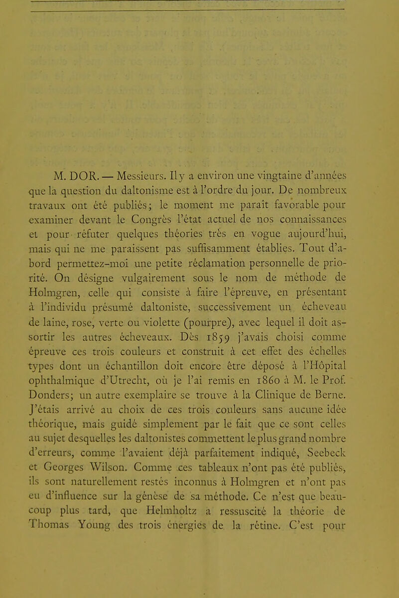 M. DOR. — Messieurs. Il y a environ une vingtaine d'années que la question du daltonisme est à l'ordre du jour. De nombreux travaux ont été publiés; le moment me paraît favorable pour examiner devant le Congrès l'état actuel de nos connaissances et pour réfuter quelques théories très en vogue aujourd'hui, mais qui ne me paraissent pas suffisamment établies. Tout d'a- bord permettez-moi une petite réclamation personnelle de prio- rité. On désigne vulgairement sous le nom de méthode de Holmgren, celle qui consiste à faire l'épreuve, en présentant à l'individu présumé daltoniste, successivement un écheveau de laine, rose, verte ou violette (pourpre), avec lequel il doit as- sortir les autres écheveaux. Dès 1859 j'avais choisi comme épreuve ces trois couleurs et construit à cet effet des échelles types dont un échantillon doit encore être déposé à l'Hôpital ophthalmique d'Utrecht, où je l'ai remis en 1860 à M. le Prof Donders; un autre exemplaire se trouve à la Clinique de Berne. J'étais arrivé au choix de ces trois couleurs sans aucune idée théorique, mais guidé simplement par le fait que ce sont celles au sujet desquelles les daltonistes commettent le plus grand nombre d'erreurs, comme l'avaient déjà parfaitement indiqué, Seebeck et Georges Wilson. Comme res tableaux n'ont pas été pubUés, ils sont naturellement restés inconnus à Holmgren et n'ont pas eu d'influence sur la genèse de sa méthode. Ce n'est que beau- coup plus tard, que Helmholtz a ressuscité la théorie de Thomas Young des trois énergies de la rétine. C'est pour