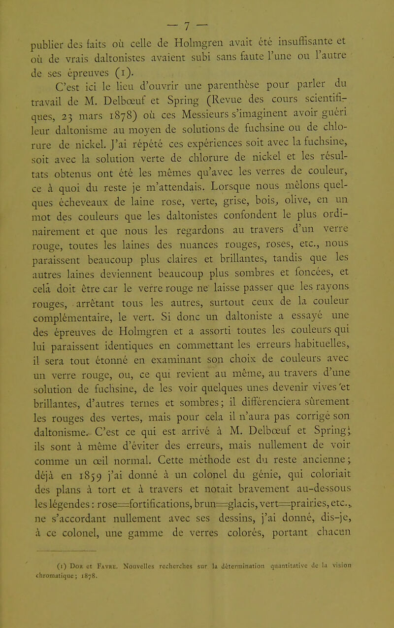 publier des faits où celle de Holmgreii avait été insuffisante et où de vrais daltonistes avaient subi sans faute l'une ou l'autre de ses épreuves (i). C'est ici le lieu d'ouvrir une parenthèse pour parler du travail de M. Delbœuf et Spring (Revue des cours scientifi- ques, 23 mars 1878) où ces Messieurs s'imaginent avoir guéri leur daltonisme au moyen de solutions de fuchsine ou de chlo- rure de nickel. J'ai répété ces expériences soit avec la fuchsine, soit avec la solution verte de chlorure de nickel et les résul- tats obtenus ont été les mêmes qu'avec les verres de couleur, ce à quoi du reste je m'attendais. Lorsque nous mêlons quel- ques écheveaux de laine rose, verte, grise, bois, oUve, en un mot des couleurs que les dakonistes confondent le plus ordi- nairement et que nous les regardons au travers d'un verre rouge, toutes les laines des nuances rouges, roses, etc., nous paraissent beaucoup plus claires et brillantes, tandis que les autres laines deviennent beaucoup plus sombres et foncées, et cela doit être car le verre rouge ne laisse passer que les rayons rouges, arrêtant tous les autres, surtout ceux de la couleur complémentaire, le vert. Si donc un daltoniste a essayé une des épreuves de Holmgren et a assorti toutes les couleurs qui lui paraissent identiques en commettant les erreurs habituelles, il sera tout étonné en examinant son choix de couleurs avec un verre rouge, ou, ce qui revient au même, au travers d'une solution de fuchsine, de les voir quelques unes devenir vives 'et brillantes, d'autres ternes et sombres ; il différenciera sûrement les rouges des vertes, mais pour cela il n'aura pas corrigé son daltonisme. C'est ce qui est arrivé à M. Delbœuf et Spring ils sont à même d'éviter des erreurs, mais nullement de voir comme un œil normal. Cette méthode est du reste ancienne; déjà en 1859 j'ai donné à un colonel du génie, qui coloriait des plans à tort et à travers et notait bravement au-dessous les légendes : rose=:fortifications, brun=glacis, vert=prairies, etc.,, ne s'accordant nullement avec ses dessins, j'ai donné, dis-je, à ce colonel, une gamme de verres colorés, portant chacun (1) DoR et Favre. Nouvelles recherches sur In Jétcrmination quautltiuive de la vision chromatique; 1878.