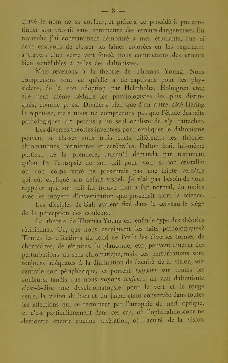 — 8 — gravé le nom de sa couleur, et grâce à ce procédé il put con- tinuer son travail sans commettre des erreurs dangereuses. En revanche j'ai constamment démontré à mes étudiants, que si nous essayons de classer les laines colorées en les regardant •àtravers d'un verre vert foncé, nous commettons des erreurs bien semblables à celles des daltonistes. Mais revenons à la théorie de Thomas Young. Nous comprenons tout ce qu'elle a de captivant pour les phy- siciens, de là son adoption par Helmholtz, Holmgren etc.; elle peut même séduire les physiologistes les plus distin- gués, comme p, ex. Donders, bien que d'un autre côté Hering la repousse, mais nous ne comprenons pas que l'étude des faits pathologiques ait permis à un seul oculiste de s'y rattacher. Les diverses théories inventées pour expUquer le daltonisme peuvent se classer sous trois chefs différents: les théories chromatiques, rétiniennes et cérébrales. Dalton était lui-même partisan de la première, puisqu'il demanda par testament qu'on fît l'autopsie de son œil pour voir si son cristallin ou son corps vitré ne présentait pas une teinte verdâtre qui eût expHqué son défaut visuel. Je n'ai pas besoin de vous rappeler que son œil fut trouvé tout-à-fait normal, du moins avec les moyens d'investigation que possédait alors la science. Les disciples de Gall avaient fixé dans le cerveau le siège de la perception des couleurs. La théorie de Thomas Young est enfin le type des théories rétiniennes. Or, que nous enseignent les faits pathologiques? Toutes les affections du fond de l'œil: les diverses formes de choroïdites, de rétinites, le glaucome, etc., peuvent amener des perturbations du sens chromatique, mais ces perturbations sont toujours adéquates à la diminution de l'acuité de la vision, soit centrale soit périphérique, et portent toujours sur toutes les couleurs, tandis que nous voyons toujours un vrai daltonisme c'est-à-dire une dyschromatopsie pour le vert et le rouge seuls, la vision du bleu et du jaune étant conservée dans toutes les affections qui se terminent par l'atrophie du nerf optique, et c'est particulièrement dans ces cas, où l'ophthalmoscope ne -.démontre encore aucune altération, où l'acuité de la vision