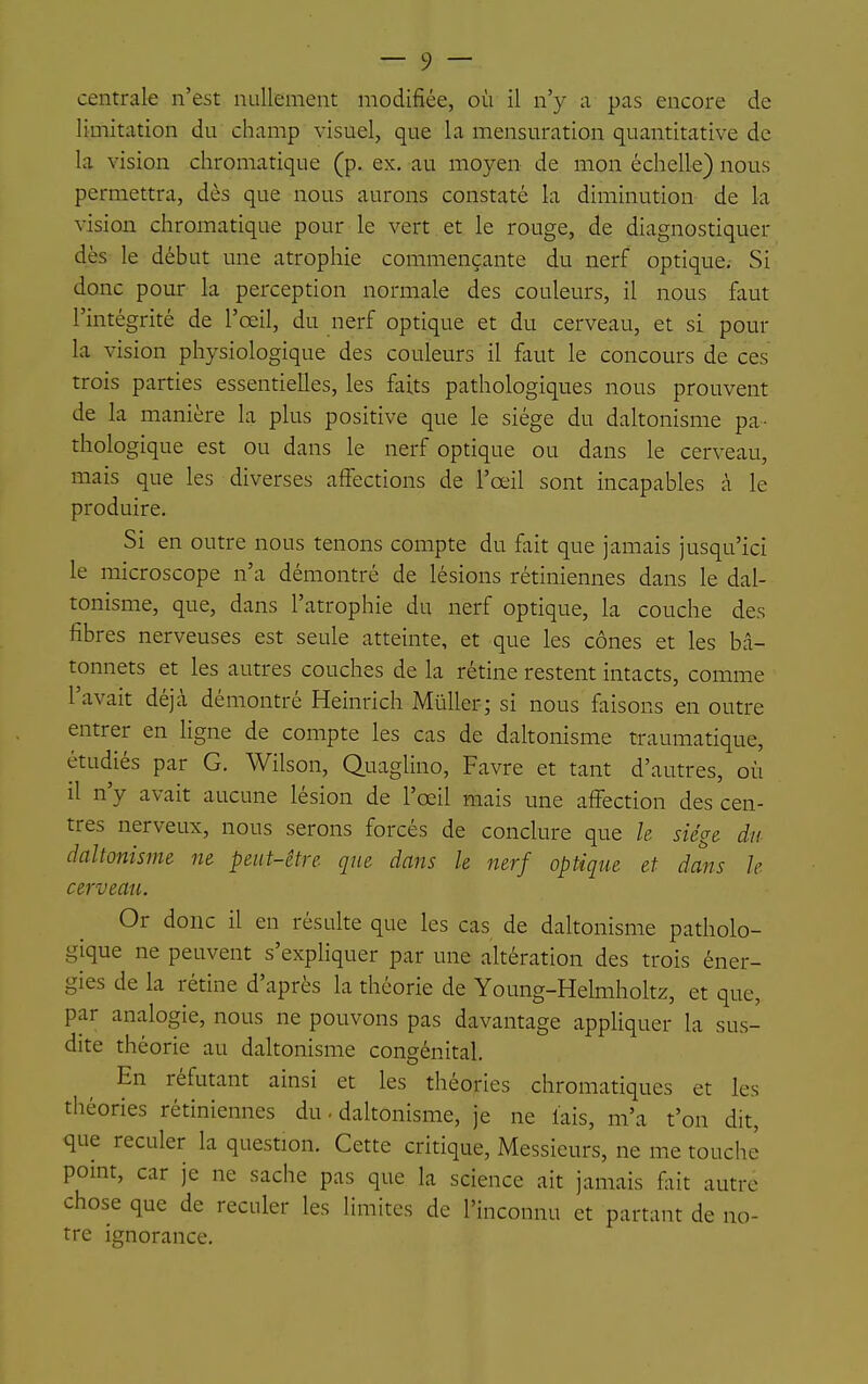 limitation du champ visuel, que la mensuration quantitative de la vision chromatique (p. ex, au moyen de mon échelle) nous permettra, dès que nous aurons constaté la diminution de la vision chromatique pour le vert et le rouge, de diagnostiquer dès le début une atrophie commençante du nerf optique. Si donc pour la perception normale des couleurs, il nous faut l'intégrité de l'œil, du nerf optique et du cerveau, et si pour la vision physiologique des couleurs il faut le concours de ces trois parties essentielles, les faits pathologiques nous prouvent de la manière la plus positive que le siège du daltonisme pa- thologique est ou dans le nerf optique ou dans le cerveau, mais que les diverses affections de l'œil sont incapables à le produire. Si en outre nous tenons compte du fait que jamais jusqu'ici le microscope n'a démontré de lésions rétiniennes dans le dal- tonisme, que, dans l'atrophie du nerf optique, la couche des fibres nerveuses est seule atteinte, et que les cônes et les bâ- tonnets et les autres couches de la rétine restent intacts, comme l'avait déjà démontré Heinrich MûUer; si nous faisons en outre entrer en Hgne de compte les cas de daltonisme traumatique, étudiés par G. Wilson, Quaglino, Favre et tant d'autres, où il n'y avait aucune lésion de l'œil mais une affection des cen- tres nerveux, nous serons forcés de conclure que k siège du daltonisme ne peut-être que dans le nerf optique et dans le cerveau. Or donc il en résulte que les cas de daltonisme patholo- gique ne peuvent s'expHquer par une altération des trois éner- gies de la rétine d'après la théorie de Young-Helmholtz, et que, par analogie, nous ne pouvons pas davantage appliquer la sus- dite théorie au daltonisme congénital. En réfutant ainsi et les théories chromatiques et les théories rétiniennes du. daltonisme, je ne lais, m'a t'on dit, que reculer la question. Cette critique. Messieurs, ne me touche point, car je ne sache pas que la science ait jamais fait autre chose que de reculer les limites de l'inconnu et partant de no- tre ignorance.