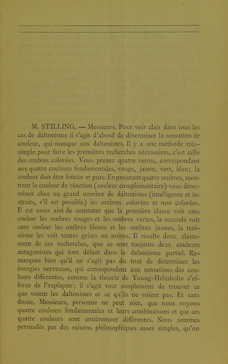 M. STILLING. — Messieurs. Pour voir clair dans tous les cas de daltonisme il s'agit d'abord de déterminer la sensation de couleur, qui manque aux daltonistes. Il y a une méthode très- simple pour faire les premières recherches nécessaires, c'est celle des ombres colorées. Vous prenez quatre verres, correspondant aux quatre couleurs fondamentales, rouge, jaune, vert, bleu; la couleur doit être foncée et pure. Enprojetant quatre ombres, mon- trant la couleur de réaction (couleur complémentaire) vous déter- minez chez un grand nombre de daltonistes (intelligents et in- struits, s'il est possible) les ombres colorées et non colorées. Il est assez aisé de constater que la première classe voit sans couleur les ombres rouges et les ombres vertes, la seconde voit sans couleur les ombres bleues et les ombres jaunes, la troi- sième les voit toutes grises ou noires. Il résulte donc claire- ment de ces recherches, que ce sont toujours deux couleurs antagonistes qui font défaut dans le daltonisme partiel. Re- marquez bien qu'il ne s'agit pas du tout de déterminer les énergies nerveuses, qui correspondent aux sensations des cou- leurs difterentes, comme la théorie de Young-Helmholtz s'ef- force de l'expliquer; il s'agit tout simplement de trouver ce que voient les daltonistes et ce qu'ils ne voient pas. Et sans doute. Messieurs, personne ne peut nier, que nous voyons quatre couleurs fondamentales et leurs combinaisons et que ces quatre couleurs sont entièrement différentes. Nous sommes persuadés par des raisons philosophiques assez simples, qu'on