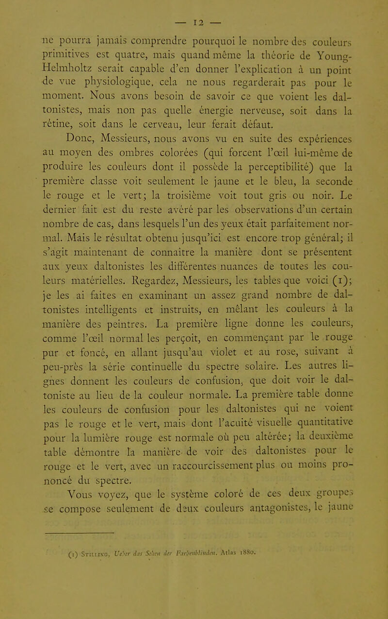 ne pourra jamais comprendre pourquoi le nombre des couleurs primitives est quatre, mais quand même la théorie de Young- Helmholtz serait capable d'en donner l'explication à un point de vue physiologique, cela ne nous regarderait pas pour le moment. Nous avons besoin de savoir ce que voient les dal- tonistes, mais non pas quelle énergie nerveuse, soit dans la rétine, soit dans le cerveau, leur ferait défaut. Donc, Messieurs, nous avons vu en suite des expériences au moyen des ombres colorées (qui forcent l'œil lui-même de produire les couleurs dont il possède la perceptibilité) que la première classe voit seulement le jaune et le bleu, la seconde le rouge et le vert; la troisième voit tout gris ou noir. Le dernier fait est du reste avéré par les observations d'un certain nombre de cas, dans lesquels l'un des yeux était parfaitement nor- mal. Mais le résultat obtenu jusqu'ici est encore trop général; il s'agit maintenant de connaître la manière dont se présentent aux yeux daltonistes les différentes nuances de toutes les cou- leurs matérielles. Regardez, Messieurs, les tables que voici (i); je les ai faites en examinant un assez grand nombre de dal- tonistes intelligents et instruits, en mêlant les couleurs à la manière des peintres. La première ligne donne les couleurs, comme l'œil normal les perçoit, en commençant par le rouge pur et foncé, en allant jusqu'au violet et au rose, suivant à peu-près la série continuelle du spectre solaire. Les autres li- gnes donnent les couleurs de confusion, que doit voir le dal- toniste au lieu de la couleur normale. La première table donne les couleurs de confusion pour les daltonistes qui ne voient pas le rouge et le vert, mais dont l'acuité visuelle quantitative pour la lumière rouge est normale où peu altérée; la deuxième table démontre la manière- de voir des daltonistes pour le rouge et le vert, avec un raccourcissement plus ou moins pro- noncé du spectre. Vous voyez, que le système coloré de ces deux groupes se compose seulement de deux couleurs antagonistes, le jaune (i) Stimixc, Uc\t <I.is -Wi'H iler F.vl'tuMimh-». Atlas 1880.