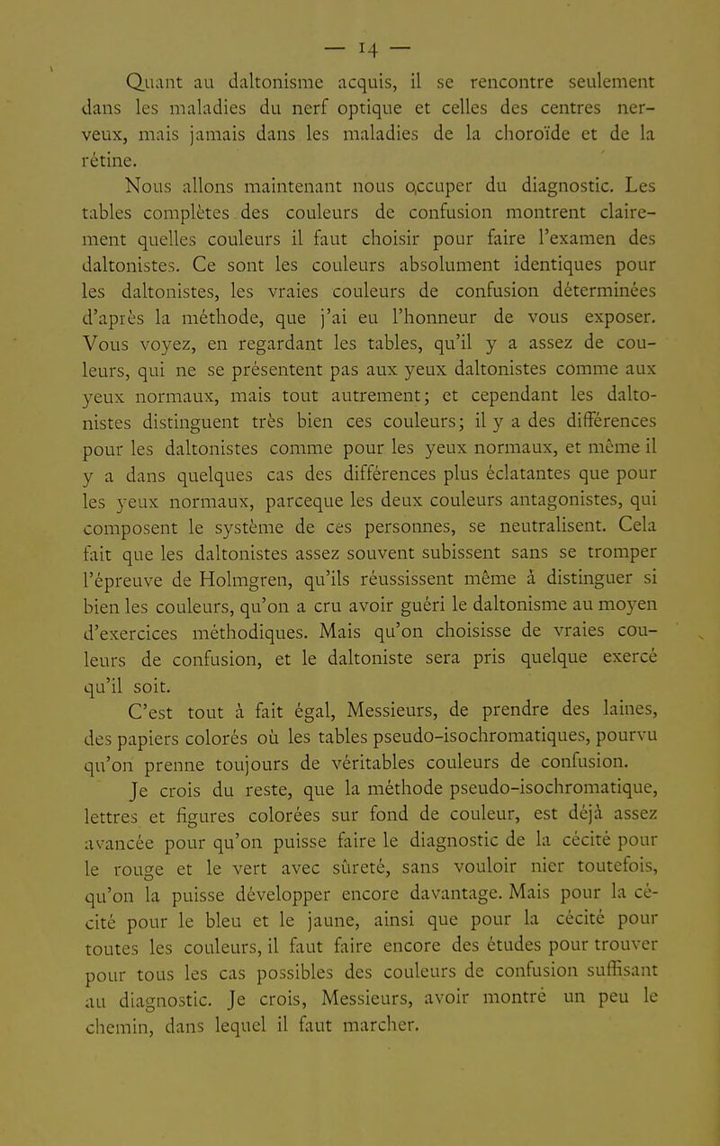 Quant au daltonisme acquis, il se rencontre seulement dans les maladies du nerf optique et celles des centres ner- veux, mais jamais dans les maladies de la choroïde et de la rétine. Nous allons maintenant nous o.ccuper du diagnostic. Les tables complètes des couleurs de confusion montrent claire- ment quelles couleurs il faut choisir pour faire l'examen des daltonistes. Ce sont les couleurs absolument identiques pour les daltonistes, les vraies couleurs de confusion déterminées d'après la méthode, que j'ai eu l'honneur de vous exposer. Vous voyez, en regardant les tables, qu'il y a assez de cou- leurs, qui ne se présentent pas aux yeux daltonistes comme aux yeux normaux, mais tout autrement; et cependant les dalto- nistes distinguent très bien ces couleurs ; il y a des différences pour les daltonistes comme pour les yeux normaux, et même il y a dans quelques cas des différences plus éclatantes que pour les yeux normaux, parceque les deux couleurs antagonistes, qui composent le système de ces personnes, se neutralisent. Cela fait que les daltonistes assez souvent subissent sans se tromper l'épreuve de Holmgren, qu'ils réussissent même â distinguer si bien les couleurs, qu'on a cru avoir guéri le daltonisme au moyen d'exercices méthodiques. Mais qu'on choisisse de vraies cou- leurs de confusion, et le daltoniste sera pris quelque exercé qu'il soit. C'est tout à fait égal, Messieurs, de prendre des laines, des papiers colorés où les tables pseudo-isochromatiques, pourvu qu'on prenne toujours de véritables couleurs de confusion. Je crois du reste, que la méthode pseudo-isochromatique, lettres et figures colorées sur fond de couleur, est déjà assez avancée pour qu'on puisse faire le diagnostic de la cécité pour le rouge et le vert avec sûreté, sans vouloir nier toutefois, qu'on la puisse développer encore davantage. Mais pour la cé- cité pour le bleu et le jaune, ainsi que pour la cécité pour toutes les couleurs, il faut faire encore des études pour trouver pour tous les cas possibles des couleurs de confusion suffisant au diagnostic. Je crois. Messieurs, avoir montré un peu le chemin, dans lequel il faut marcher.