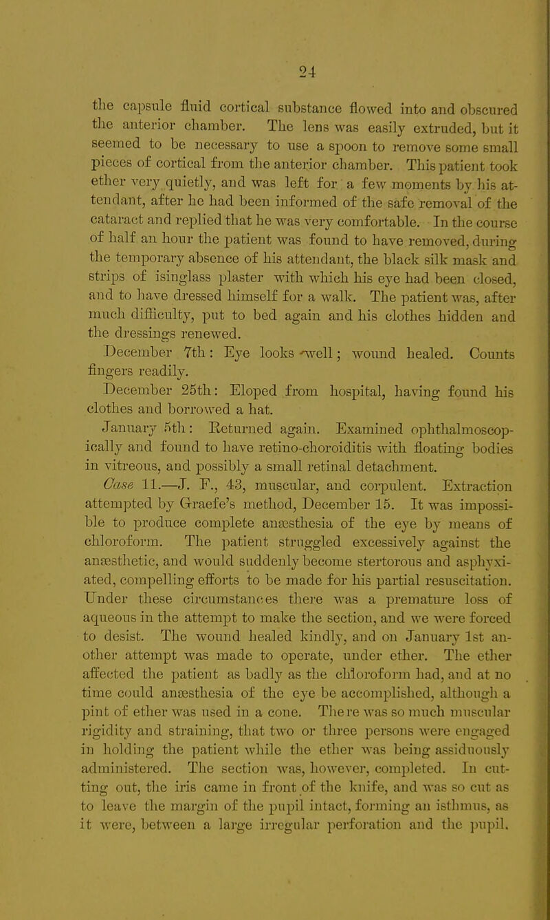 tlie capsule fluid cortical substance flowed into and obscured tlie anterior chamber. The lens was easily extruded, but it seemed to be necessary to use a spoon to remove some small pieces of cortical from tlie anterior chamber. This patient took ether very quietly, and was left for a few moments by his at- tendant, after he had been informed of the safe removal of the cataract and replied that he was very comfortable. In the course of half an hour the patient was found to have removed, during the temporary absence of his attendant, the black silk mask and strips of isinglass plaster with which his eye had been closed, and to liave dressed himself for a walk. The patient was, after much difSculty, put to bed again and his clothes hidden and the dressings renewed. December Tth: Eye looks -^ell; wound healed. Counts fingers readily. December 25th: Eloped from hospital, having found his clotlies and borrowed a hat. Januarj^ 5th: Returned again. Examined ophthalmoscop- ically and found to have retino-choroiditis with floating bodies in vitreous, and possibly a small retinal detachment. Case 11.—J. F., 43, muscular, and corpulent. Extraction attempted by Graefe's method, December 15. It was impossi- ble to produce complete anEesthesia of the eye by means of chloroform. The patient struggled excessively against the anaesthetic, and would suddenly become stertorous and asphyxi- ated, compelling efforts to be made for his partial resuscitation. Under these circumstances there was a premature loss of aqueous in the attempt to make the section, and we were forced to desist. The wound healed kindly, and on January 1st an- other attempt was made to operate, under ether. The ether affected the patient as badly as the chloroform had, and at no time could anaesthesia of the eye be accomplished, although a pint of ether was used in a cone. There was so much muscular rigidity and straining, that two or three persons were engaged in holding the patient while the ether was being assiduously^ administered. The section was, however, completed. In cut- ting out, the iris came in front of the knife, and was so cut as to leave the margin of the pupil intact, forming an isthmus, as it were, between a large irregular perforation and the ])upil.