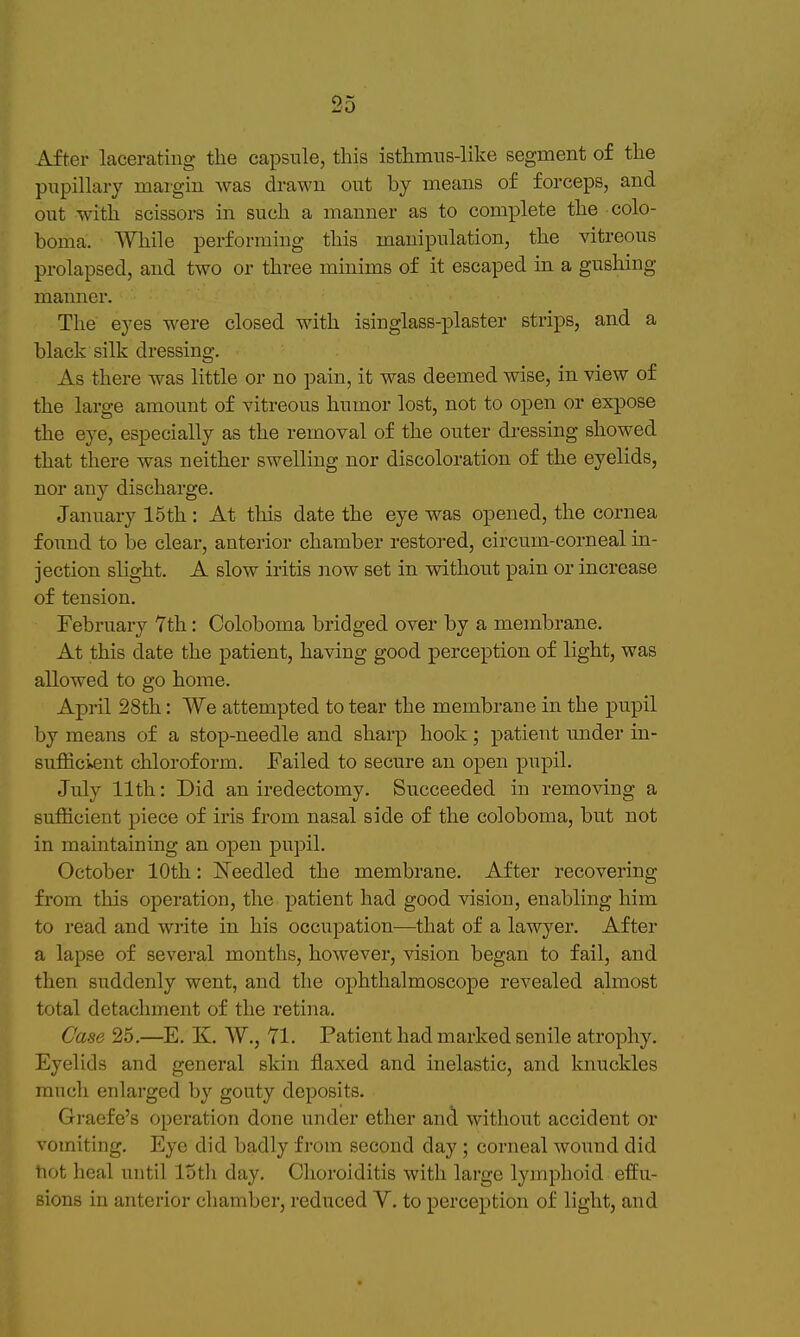 After lacerating the capsule, this isthmus-like segment of the pupillary margin was drawn out by means of forceps, and out with scissors in such a manner as to complete the colo- boma. While performing this manipulation, the vitreous prolapsed, and two or three minims of it escaped in a gushing maimer. The eyes were closed with isinglass-plaster strips, and a black silk dressing. As there was little or no pain, it was deemed wise, in view of the large amount of vitreous humor lost, not to open or expose the eye, especially as the removal of the outer di-essing showed that there was neither swelling nor discoloration of the eyelids, nor any discharge. January 15th: At this date the eye was opened, the cornea found to be clear, anterior chamber restored, circum-corneal in- jection slight. A slow iritis now set in without pain or increase of tension. February 7th: Coloboma bridged over by a membrane. At this date the patient, having good perception of light, was allowed to go home. April 28th: We attempted to tear the membrane in the pupil by means of a stop-needle and sharp hook; patient imder in- sufficient chloroform. Failed to secure an open pupil. July 11th: Did an iredectomy. Succeeded in removing a sufficient piece of iris from nasal side of the coloboma, but not in maintaining an open pupil. October 10th: ISTeedled the membrane. After recovering from this operation, the patient had good vision, enabling him to read and write in his occupation—that of a lawyer. After a lapse of several months, however, vision began to fail, and then suddenly went, and the ophthalmoscope revealed almost total detachment of the retina. Case 25.—E. K. AV., Yl. Patient had marked senile atrophy. Eyelids and general skin flaxed and inelastic, and knuckles much enlarged by gouty deposits. Graefe's operation done under ether and without accident or vomiting. Eye did badly from second day ; corneal wound did tiot heal until lotli day. Choroiditis with large lymphoid effu- sions in anterior cliamber, reduced V. to perception of light, and