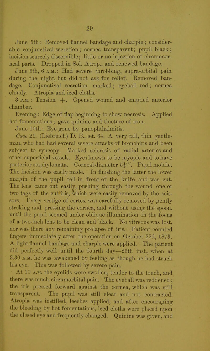 June 5tli: Eemoved flannel bandage and cliarpie; consider- able conjunctival secretion; cornea transparent; pupil black; incision scarcely discernible; little or no injection of circumcor- neal parts. Dropped in Sol. Atrop., and renewed bandage, June 6th, 6 a.m. : Had severe throbbing, supra-orbital pain during the night, but did not ask for relief. Removed ban- dage. Conjunctival secretion marked; eyeball red; cornea cloudy. Atropia and iced cloths. 3 P.M.: Tension -j— Opened wound and emptied anterior chamber. Evening: Edge of flap beginning to show necrosis. Applied hot fomentations; gave quinine and tincture of iron. June 10th : Eye gone by panophthalmitis. Oase 21. (Liebreich) D. B., set. 64. A very tall, thin gentle- man, who had had several severe attacks of bronchitis and been subject to syncopy. Marked sclerosis of radial arteries and other superficial vessels. Eyes known to be myopic and to have posterior staphylomata. Corneal diameter . Pupil mobile. The incision was easily made. In finishing the latter the lower margin of the pupil fell in front of the knife and was cut. The lens came out easily, pushing through the wound one or two tags of the cut iris, which were easily removed by the scis- sors. Every vestige of cortex was carefully removed by gently stroking and pressing the cornea, and without using the spoon, until the pupil seemed under oblique illumination in the focus of a two-inch lens to be clean and black. No vitreous was lost, nor was there any remaining prolapse of iris. Patient counted fingers immediately after the operation on October 22d, 1873. A light flannel bandage and charpie were applied. The patient did perfectly well until the fourth day—26th inst., when at 3.30 A.M. he was awakened by feeling as though he had struck his eye. This was followed by severe pain. At 10 A.M. the eyelids were swollen, tender to the touch, and there was much circuraorbital pain. The eyeball was reddened; the iris pressed forward against the cornea, which was still transparent. The pupil was still clear and not contracted. Atropia was instilled, leeches applied, and after encouraging the bleeding by hot fomentations, iced cloths were placed upon the closed eye and frequently changed. Quinine was given, and