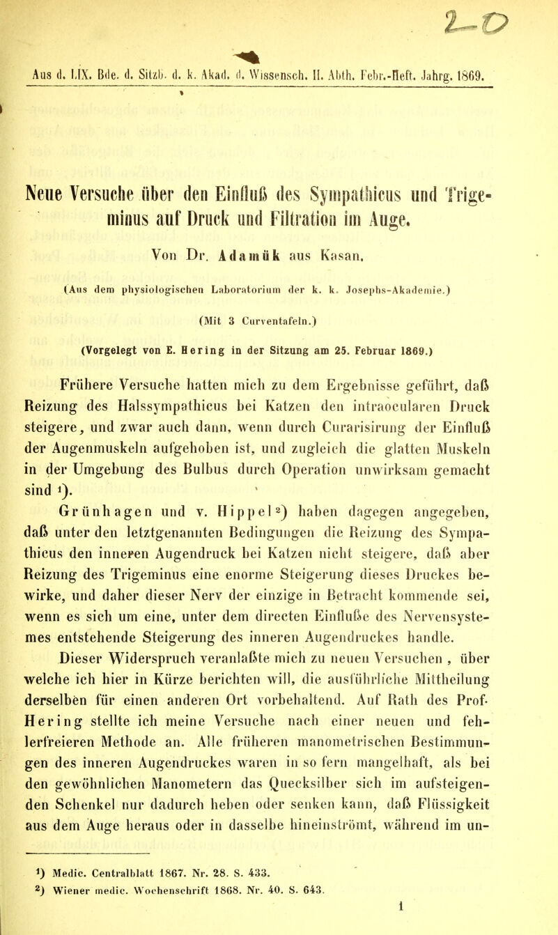 2- Aus (1. MX. Bde. d. Sitzt), d. k. Akad. ri. Wissensch. II. Abth. Febr.-Heft. Jahrg. 1869. Neue Versuche über den Einfluß des Sympathicus und Trige- minus auf Druck und Filtration im Äuge. Von Dr. Adamiik aus Kasan. (Aus dem physiologischen Laboratorium der k. k. Josephs-Akademie.) (Mit 3 Curventafeln.) (Vorgelegt von E. Hering in der Sitzung am 25. Februar 1869.) Frühere Versuche hatten mich zu dein Ergebnisse geführt, daß Reizung des Halssympathicus bei Katzen den intraocularen Druck steigere, und zwar auch dann, wenn durch Curarisirung der Einfluß der Augenmuskeln aufgehoben ist, und zugleich die glatten Muskeln in der Umgebung des Bulbus durch Operation unwirksam gemacht sind Grünhagen und v. Hippel2) haben dagegen angegeben, daß unter den letztgenannten Bedingungen die Reizung des Sympa- thicus den inneren Augendruck bei Katzen nicht steigere, daß aber Reizung des Trigeminus eine enorme Steigerung dieses Druckes be- wirke, und daher dieser Nerv der einzige in Betracht kommende sei, wenn es sich um eine, unter dem directen Einfluße des Nervensyste- mes entstehende Steigerung des inneren Augendruckes handle. Dieser Widerspruch veranlaßte mich zu neuen Versuchen , über welche ich hier in Kürze berichten will, die ausführliche Mittheilung derselben für einen anderen Ort vorbehaltend. Auf Rath des Prof- il er ing stellte ich meine Versuche nach einer neuen und feh- lerfreieren Methode an. Alle früheren manometrischen Bestimmun- gen des inneren Augendruckes waren in so fern mangelhaft, als bei den gewöhnlichen Manometern das Quecksilber sich im aufsteigen- den Schenkel nur dadurch heben oder senken kann, daß Flüssigkeit aus dem Auge heraus oder in dasselbe hineinströmt, während im un- 1) Medic. Centralblatt 1867. Nr. 28. S. 433. 2) Wiener medic. Wochenschrift 1868. Nr. 40. S. 643.