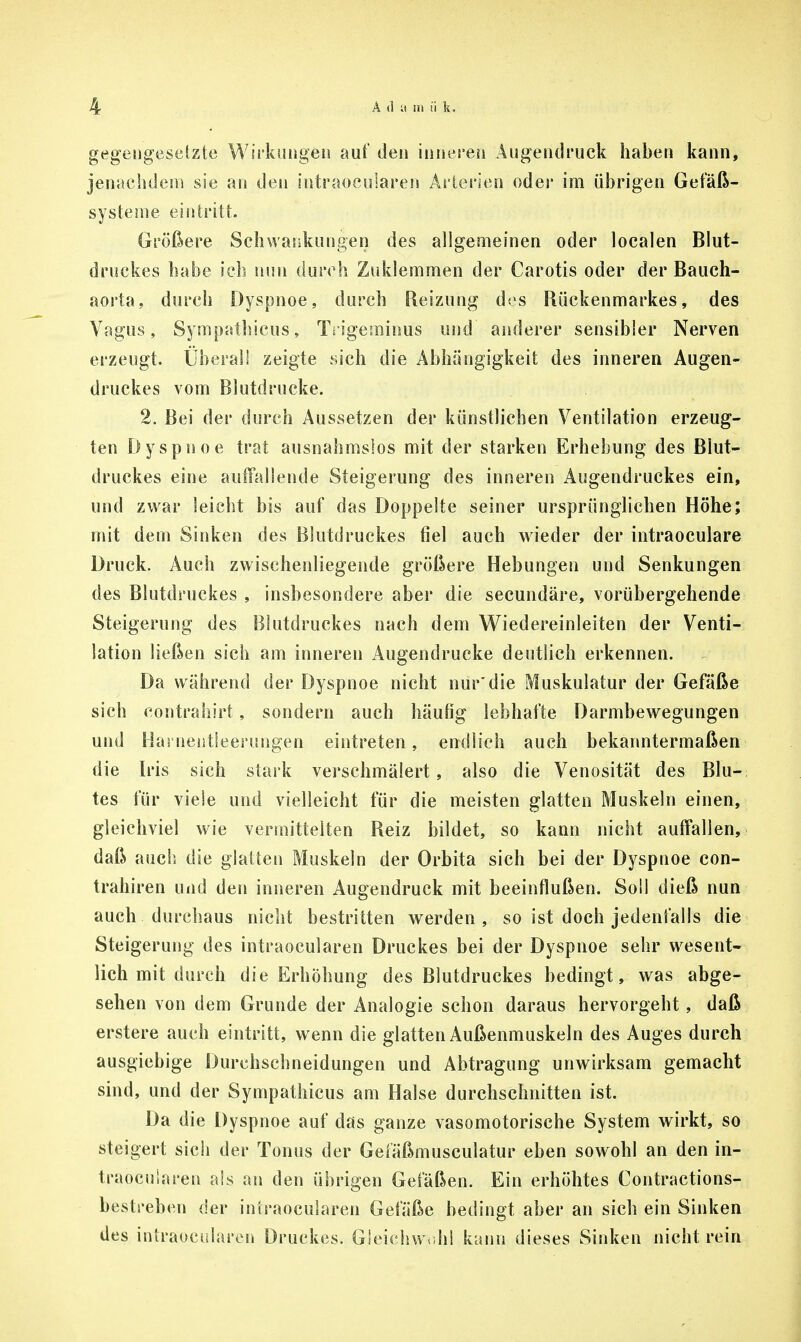 gegengesetzte Wirkungen auf den inneren An gen druck haben kann, jenachdem sie an den intraoeuiaren Arterien oder im übrigen Gefäß- systeme eintritt. Größere Schwankungen des allgemeinen oder localen Blut- druckes habe ich nun durch Zuklemmen der Carotis oder der Bauch- aorta, durch Dyspnoe, durch Reizung dos Rückenmarkes, des Vagus, Sympathieus, Tn'geminus und anderer sensibler Nerven erzeugt. Überall zeigte sich die Abhängigkeit des inneren Augen- druckes vom Blutdrucke. 2. Bei der durch Aussetzen der künstlichen Ventilation erzeug- ten Dyspnoe trat ausnahmslos mit der starken Erhebung des Blut- druckes eine auffallende Steigerung des inneren Augendruckes ein, und zwar leicht bis auf das Doppelte seiner ursprünglichen Höhe; mit dem Sinken des Blutdruckes fiel auch wieder der intraoculare Druck. Auch zwischenliegende größere Hebungen und Senkungen des Blutdruckes , insbesondere aber die secundäre, vorübergehende Steigerung des Blutdruckes nach dem Wiedereinleiten der Venti- lation ließen sich am inneren Augendrucke deutlich erkennen. Da während der Dyspnoe nicht nur'die Muskulatur der Gefäße sich contrahirt, sondern auch häufig lebhafte Darmbewegungen und Harnentleerungen eintreten, endlich auch bekanntermaßen die Iris sich stark verschmälert, also die Venosität des Blu- tes für viele und vielleicht für die meisten glatten Muskeln einen, gleichviel wie vermittelten Reiz bildet, so kann nicht auffallen, daß auch die glatten Muskeln der Orbita sich bei der Dyspnoe con- trahiren und den inneren Augendruck mit beeinflußen. Soll dieß nun auch durchaus nicht bestritten werden, so ist doch jedenfalls die Steigerung des intraoeuiaren Druckes bei der Dyspnoe sehr wesent- lich mit durch die Erhöhung des Blutdruckes bedingt, was abge- sehen von dem Grunde der Analogie schon daraus hervorgeht, daß erstere auch eintritt, wenn die glatten Außenmuskeln des Auges durch ausgiebige Durchschneidungen und Abtragung unwirksam gemacht sind, und der Sympathieus am Halse durchschnitten ist. Da die Dyspnoe auf das ganze vasomotorische System wirkt, so steigert sich der Tonus der Gefäßmusculatur eben sowohl an den in- traoeuiaren ais an den übrigen Gefäßen. Ein erhöhtes Contractions- bestreben der intraoeuiaren Gefäße bedingt aber an sich ein Sinken des intraoeuiaren Druckes. Gleichwohl kann dieses Sinken nicht rein